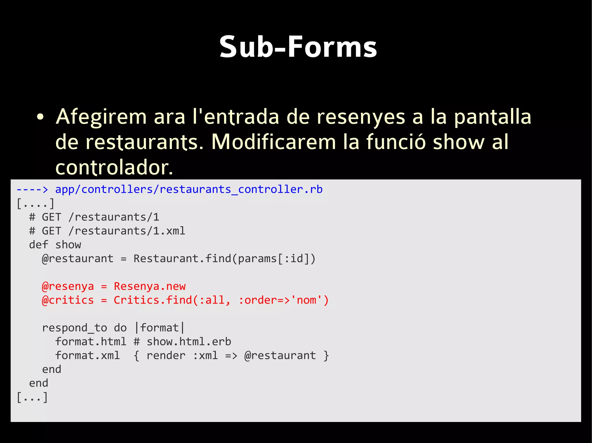 Sub-Forms
   ●   Afegirem ara l'entrada de resenyes a la pantalla
       de restaurants. Modificarem la funció show al
       controlador.
----> app/controllers/restaurants_controller.rb
[....]
  # GET /restaurants/1
  # GET /restaurants/1.xml
  def show
    @restaurant = Restaurant.find(params[:id])

   @resenya = Resenya.new
   @critics = Critics.find(:all, :order=>'nom')

    respond_to do |format|
      format.html # show.html.erb
      format.xml { render :xml => @restaurant }
    end
  end
[...]
 