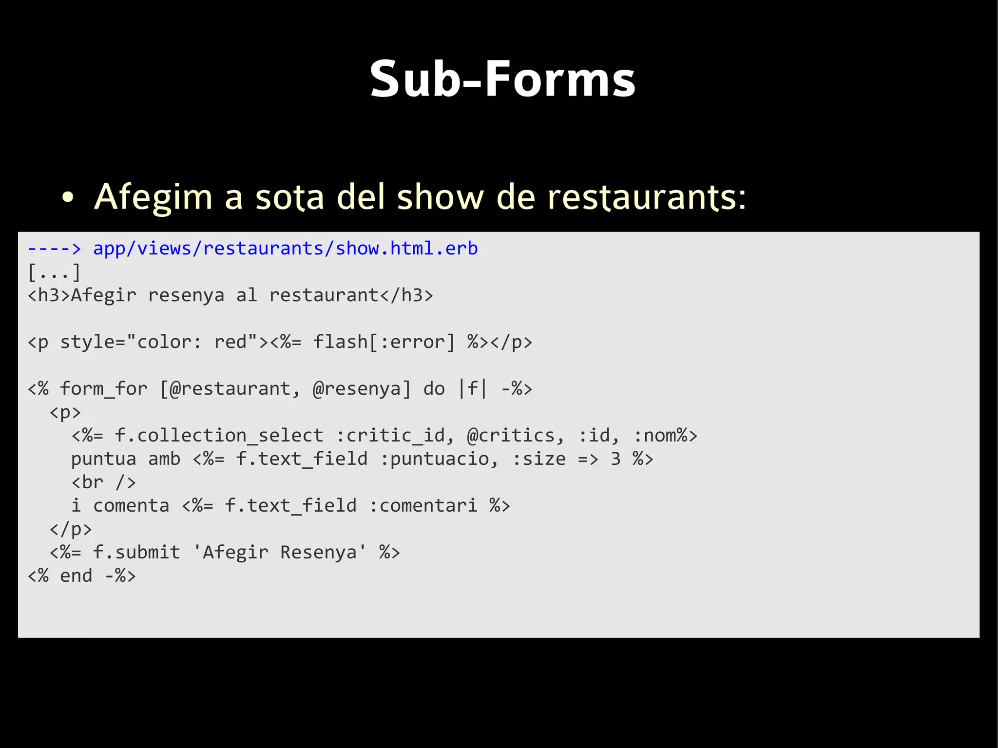 Sub-Forms
   ●   Afegim a sota del show de restaurants:
----> app/views/restaurants/show.html.erb
[...]
<h3>Afegir resenya al restaurant</h3>

<p style="color: red"><%= flash[:error] %></p>

<% form_for [@restaurant, @resenya] do |f| -%>
  <p>
    <%= f.collection_select :critic_id, @critics, :id, :nom%>
    puntua amb <%= f.text_field :puntuacio, :size => 3 %>
    <br />
    i comenta <%= f.text_field :comentari %>
  </p>
  <%= f.submit 'Afegir Resenya' %>
<% end -%>
 