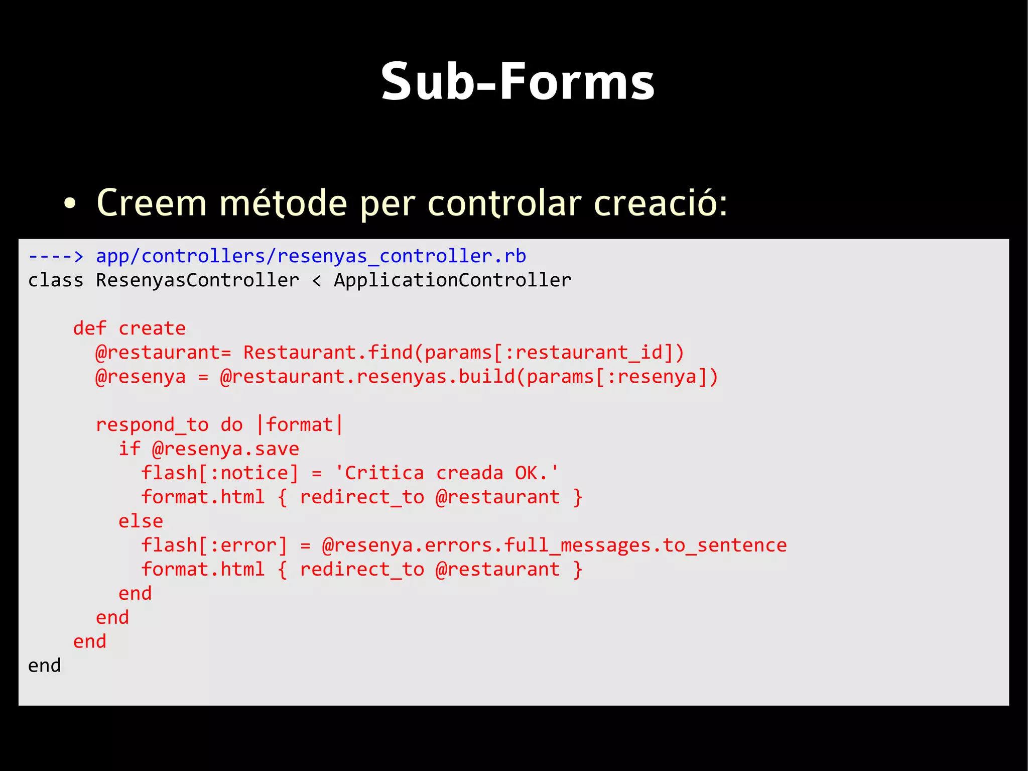 Sub-Forms
      ●   Creem métode per controlar creació:
----> app/controllers/resenyas_controller.rb
class ResenyasController < ApplicationController

      def create
        @restaurant= Restaurant.find(params[:restaurant_id])
        @resenya = @restaurant.resenyas.build(params[:resenya])

        respond_to do |format|
          if @resenya.save
            flash[:notice] = 'Critica creada OK.'
            format.html { redirect_to @restaurant }
          else
            flash[:error] = @resenya.errors.full_messages.to_sentence
            format.html { redirect_to @restaurant }
          end
        end
      end
end
 