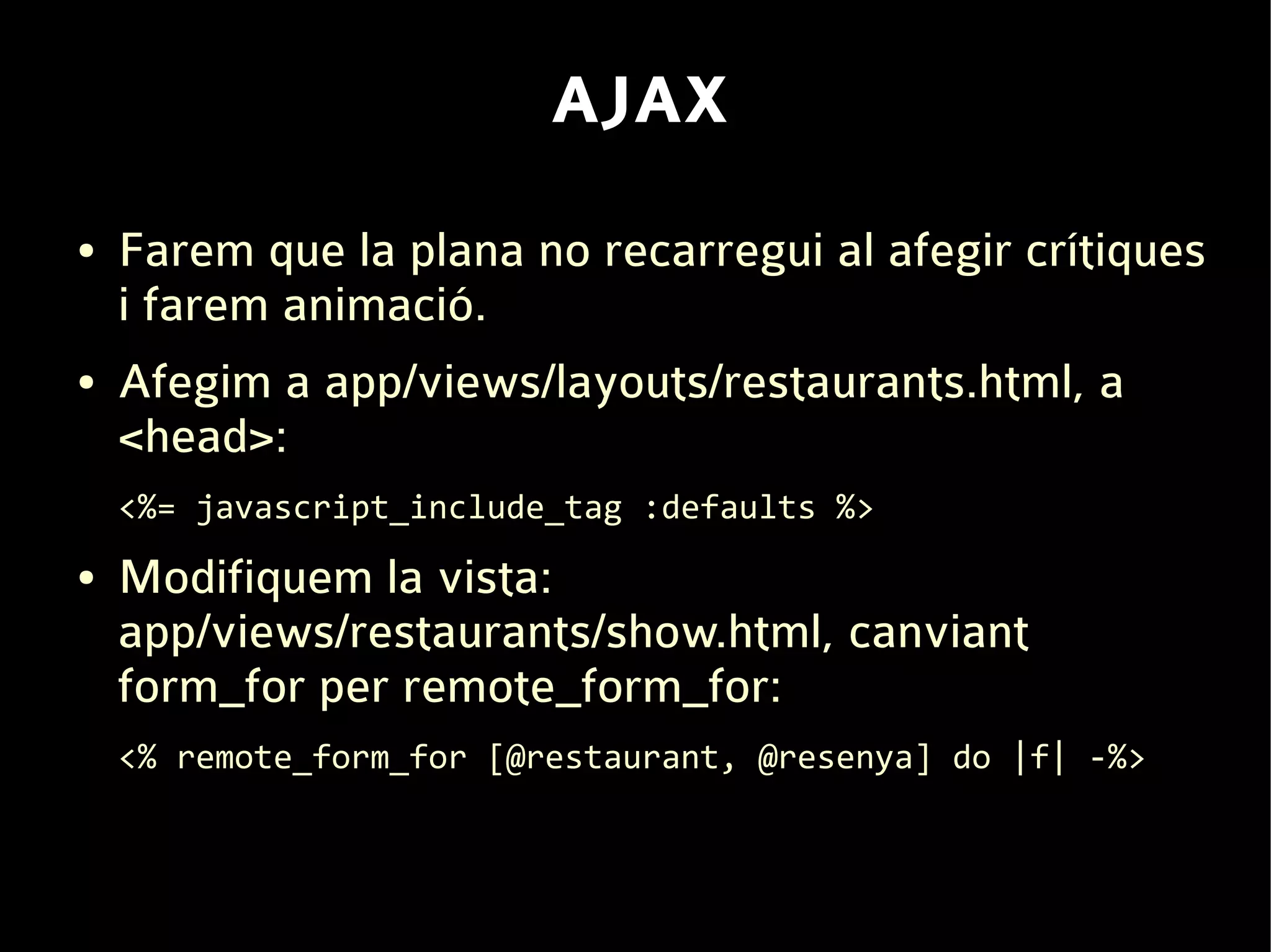 AJAX
●   Farem que la plana no recarregui al afegir crítiques
    i farem animació.
●   Afegim a app/views/layouts/restaurants.html, a
    <head>:
    <%= javascript_include_tag :defaults %>
●   Modifiquem la vista:
    app/views/restaurants/show.html, canviant
    form_for per remote_form_for:
    <% remote_form_for [@restaurant, @resenya] do |f| -%>
 