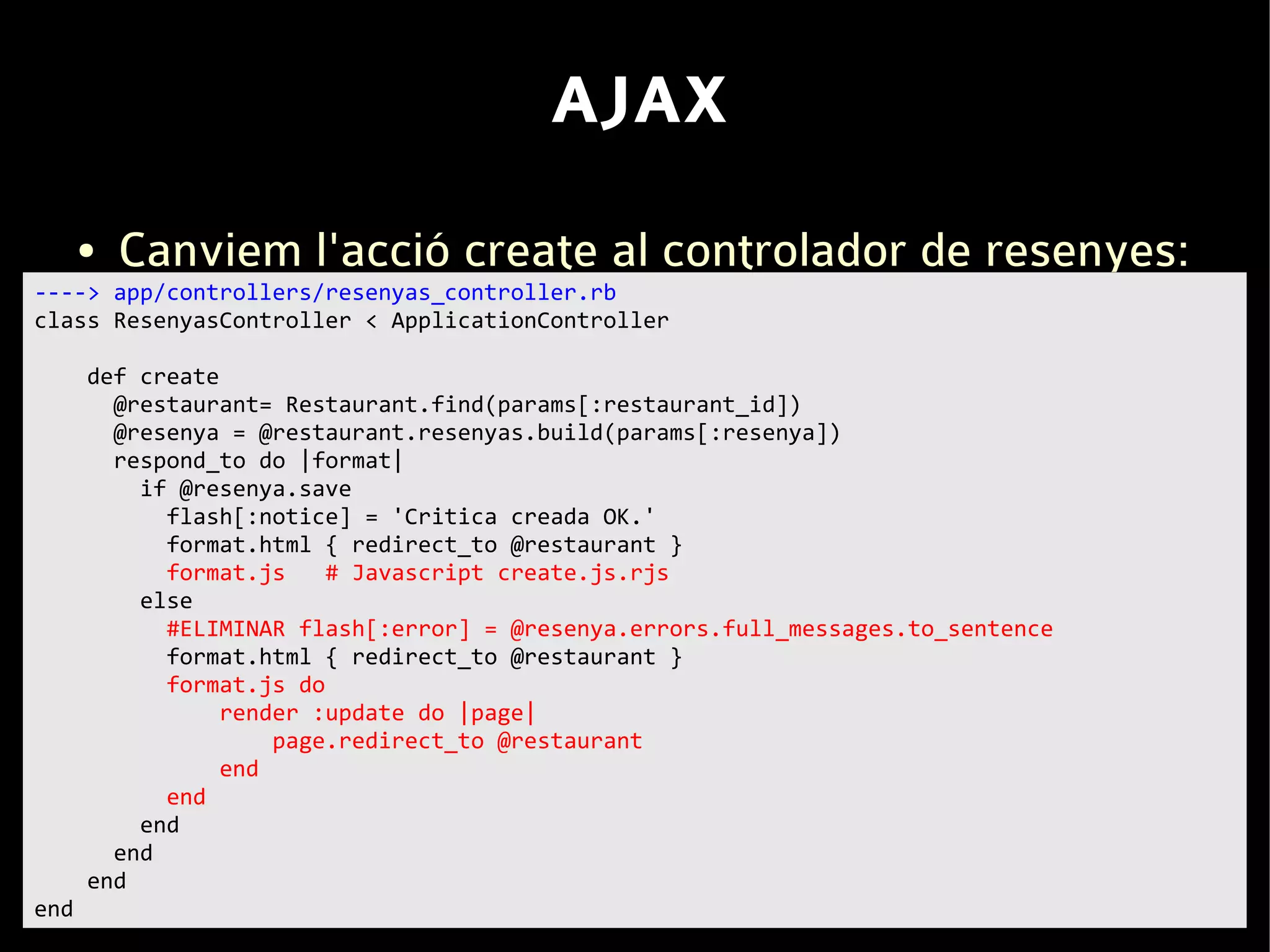 AJAX
      ●   Canviem l'acció create al controlador de resenyes:
----> app/controllers/resenyas_controller.rb
class ResenyasController < ApplicationController

      def create
        @restaurant= Restaurant.find(params[:restaurant_id])
        @resenya = @restaurant.resenyas.build(params[:resenya])
        respond_to do |format|
          if @resenya.save
            flash[:notice] = 'Critica creada OK.'
            format.html { redirect_to @restaurant }
            format.js    # Javascript create.js.rjs
          else
            #ELIMINAR flash[:error] = @resenya.errors.full_messages.to_sentence
            format.html { redirect_to @restaurant }
            format.js do
                 render :update do |page|
                     page.redirect_to @restaurant
                 end
            end
          end
        end
      end
end
 