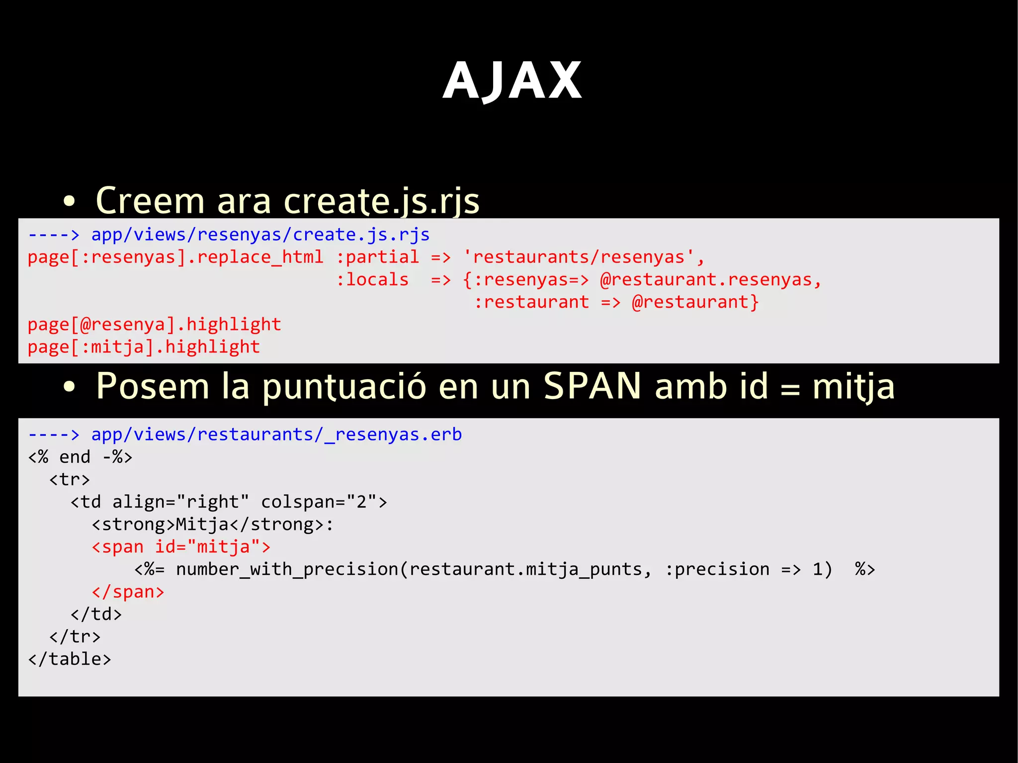 AJAX
   ●   Creem ara create.js.rjs
----> app/views/resenyas/create.js.rjs
page[:resenyas].replace_html :partial => 'restaurants/resenyas',
                             :locals => {:resenyas=> @restaurant.resenyas,
                                          :restaurant => @restaurant}
page[@resenya].highlight
page[:mitja].highlight

   ●   Posem la puntuació en un SPAN amb id = mitja
----> app/views/restaurants/_resenyas.erb
<% end -%>
  <tr>
    <td align="right" colspan="2">
       <strong>Mitja</strong>:
       <span id="mitja">
           <%= number_with_precision(restaurant.mitja_punts, :precision => 1)   %>
       </span>
    </td>
  </tr>
</table>
 