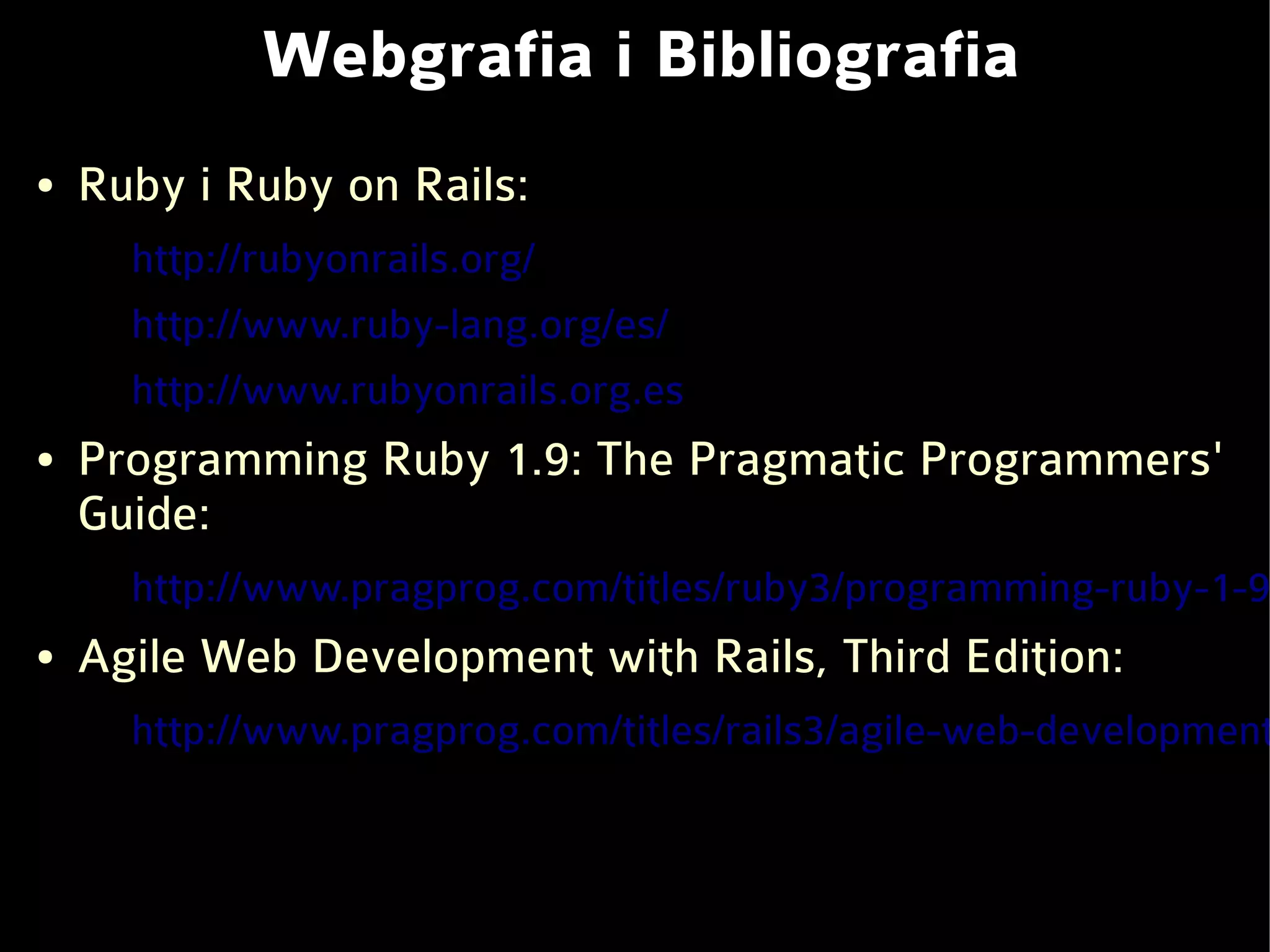 Webgrafia i Bibliografia
●   Ruby i Ruby on Rails:
      http://rubyonrails.org/
      http://www.ruby-lang.org/es/
      http://www.rubyonrails.org.es
●   Programming Ruby 1.9: The Pragmatic Programmers'
    Guide:
      http://www.pragprog.com/titles/ruby3/programming-ruby-1-9
●   Agile Web Development with Rails, Third Edition:
      http://www.pragprog.com/titles/rails3/agile-web-development
 
