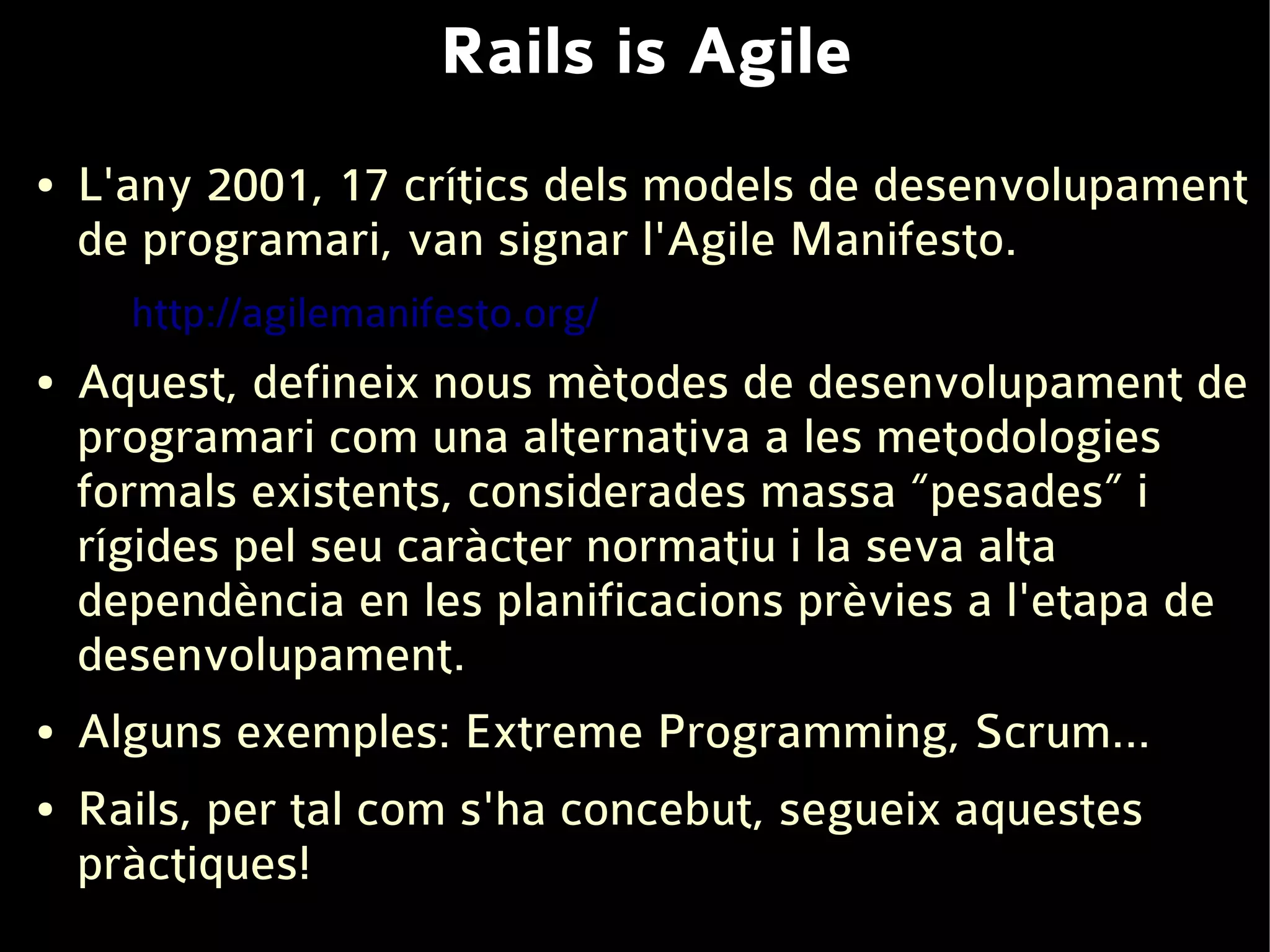 Rails is Agile
●   L'any 2001, 17 crítics dels models de desenvolupament
    de programari, van signar l'Agile Manifesto.
      http://agilemanifesto.org/
●   Aquest, defineix nous mètodes de desenvolupament de
    programari com una alternativa a les metodologies
    formals existents, considerades massa “pesades” i
    rígides pel seu caràcter normatiu i la seva alta
    dependència en les planificacions prèvies a l'etapa de
    desenvolupament.
●   Alguns exemples: Extreme Programming, Scrum...
●   Rails, per tal com s'ha concebut, segueix aquestes
    pràctiques!
 