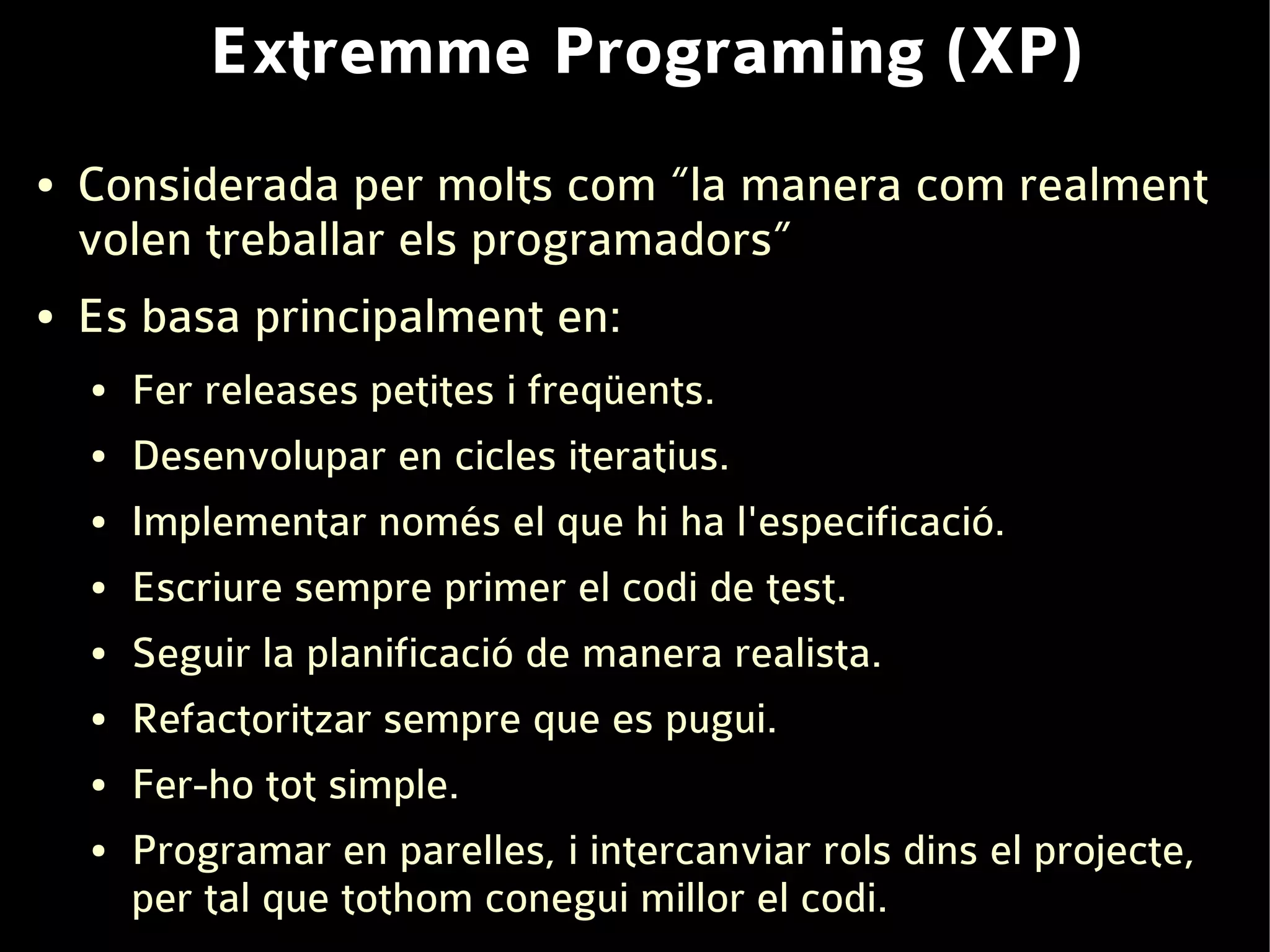 Extremme Programing (XP)
●   Considerada per molts com “la manera com realment
    volen treballar els programadors”
●   Es basa principalment en:
    ●   Fer releases petites i freqüents.
    ●   Desenvolupar en cicles iteratius.
    ●   Implementar només el que hi ha l'especificació.
    ●   Escriure sempre primer el codi de test.
    ●   Seguir la planificació de manera realista.
    ●   Refactoritzar sempre que es pugui.
    ●   Fer-ho tot simple.
    ●   Programar en parelles, i intercanviar rols dins el projecte,
        per tal que tothom conegui millor el codi.
 
