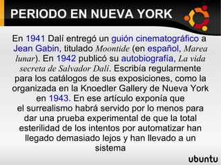 PERIODO EN NUEVA YORK En 1941 Dalí entregó un guión cinematográfico a Jean Gabin , titulado Moontide (en español , Marea lunar ). En 1942 publicó su autobiografía , La vida secreta de Salvador Dalí . Escribía regularmente para los catálogos de sus exposiciones, como la organizada en la Knoedler Gallery de Nueva York en 1943 . En ese artículo exponía que el surrealismo habrá servido por lo menos para dar una prueba experimental de que la total esterilidad de los intentos por automatizar han llegado demasiado lejos y han llevado a un sistema