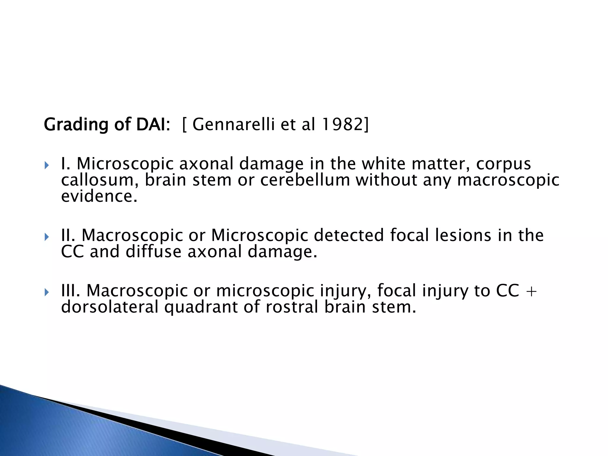 Grading of DAI: [ Gennarelli et al 1982]
 I. Microscopic axonal damage in the white matter, corpus
callosum, brain stem or cerebellum without any macroscopic
evidence.
 II. Macroscopic or Microscopic detected focal lesions in the
CC and diffuse axonal damage.
 III. Macroscopic or microscopic injury, focal injury to CC +
dorsolateral quadrant of rostral brain stem.
 