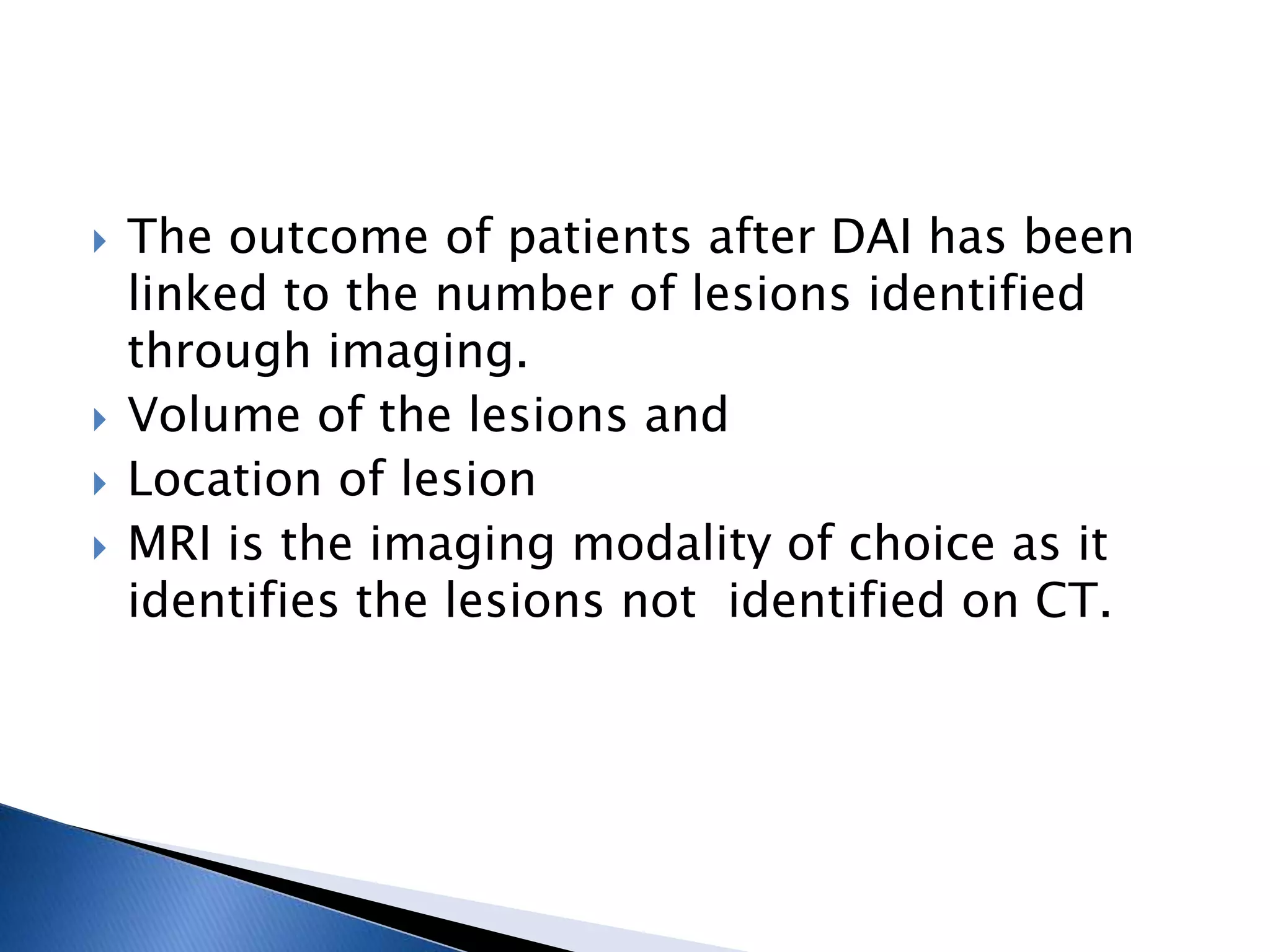  The outcome of patients after DAI has been
linked to the number of lesions identified
through imaging.
 Volume of the lesions and
 Location of lesion
 MRI is the imaging modality of choice as it
identifies the lesions not identified on CT.
 