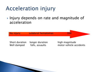  Injury depends on rate and magnitude of
acceleration
No injury subdural hematomas DAI
Short duration longer duration high magnitude
Well damped falls, assaults motor vehicle accidents
 