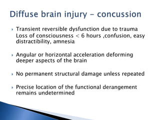  Transient reversible dysfunction due to trauma
Loss of consciousness < 6 hours ,confusion, easy
distractibility, amnesia
 Angular or horizontal acceleration deforming
deeper aspects of the brain
 No permanent structural damage unless repeated
 Precise location of the functional derangement
remains undetermined
 