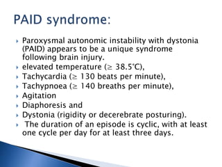  Paroxysmal autonomic instability with dystonia
(PAID) appears to be a unique syndrome
following brain injury.
 elevated temperature (≥ 38.5°C),
 Tachycardia (≥ 130 beats per minute),
 Tachypnoea (≥ 140 breaths per minute),
 Agitation
 Diaphoresis and
 Dystonia (rigidity or decerebrate posturing).
 The duration of an episode is cyclic, with at least
one cycle per day for at least three days.
 