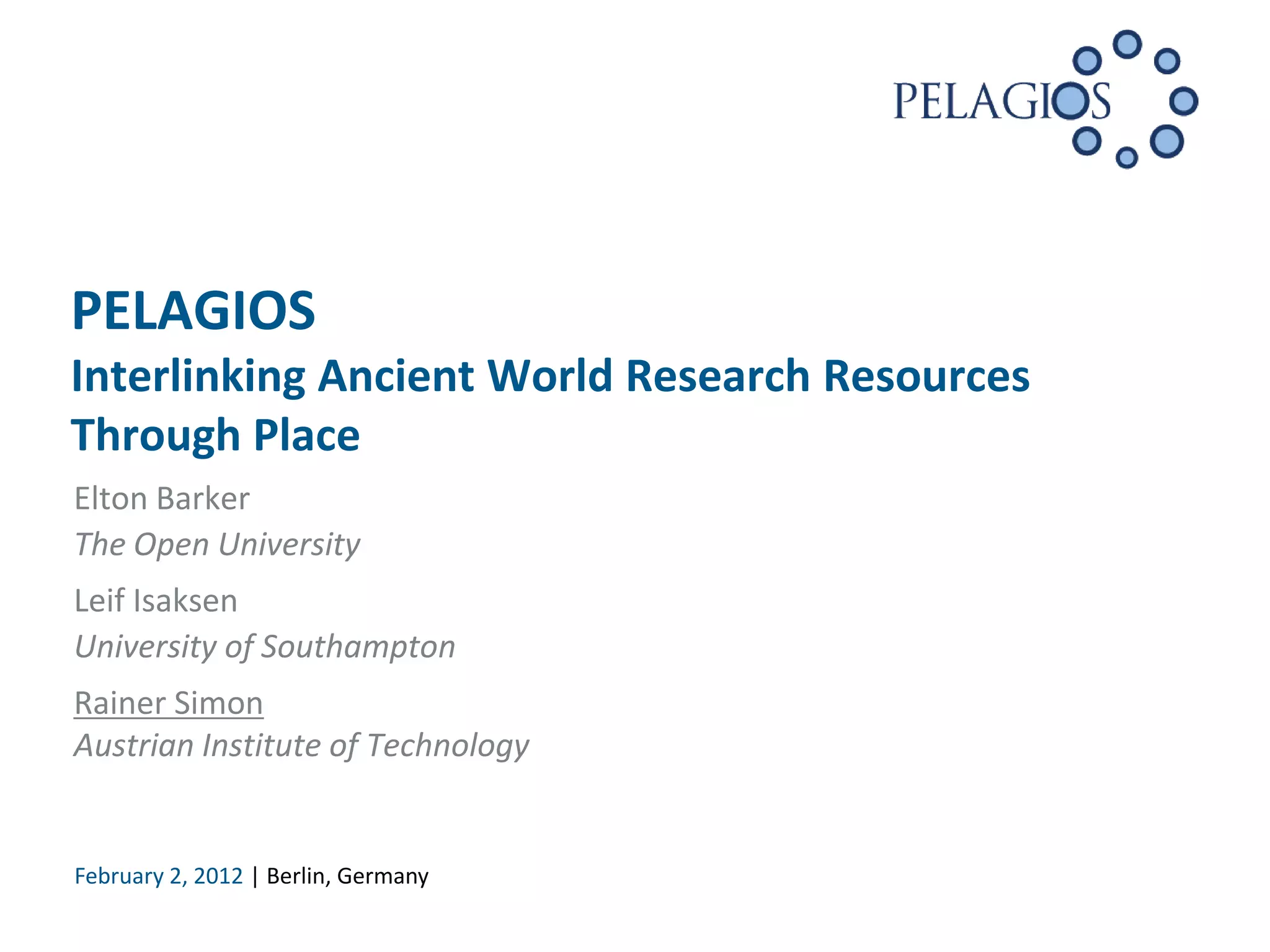 PELAGIOS
Interlinking Ancient World Research Resources
Through Place
Elton Barker
The Open University
Leif Isaksen
University of Southampton
Rainer Simon
Austrian Institute of Technology


February 2, 2012 | Berlin, Germany
 