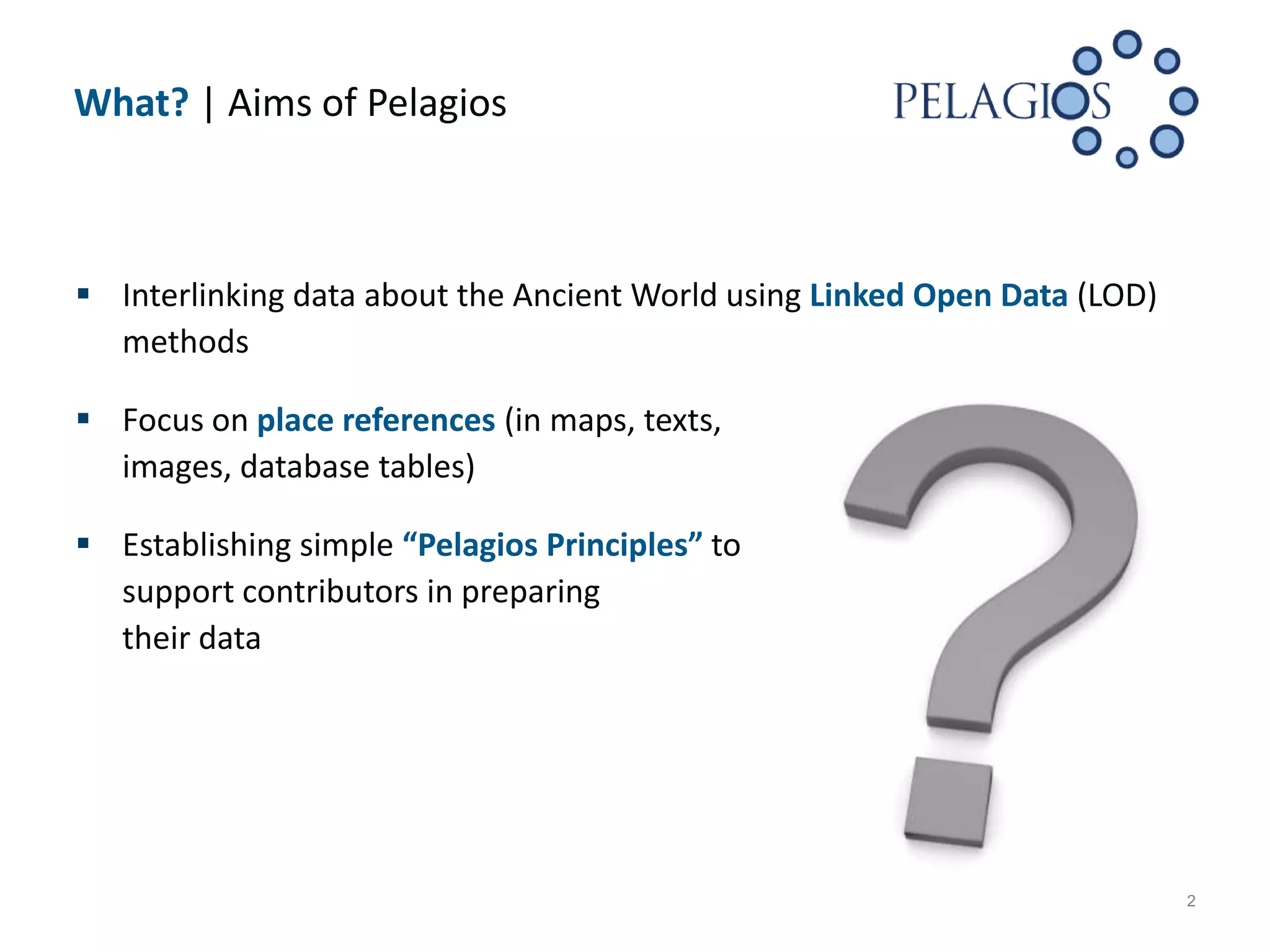 What? | Aims of Pelagios



 Interlinking data about the Ancient World using Linked Open Data (LOD)
  methods

 Focus on place references (in maps, texts,
  images, database tables)

 Establishing simple “Pelagios Principles” to
  support contributors in preparing
  their data




                                                                           2
 