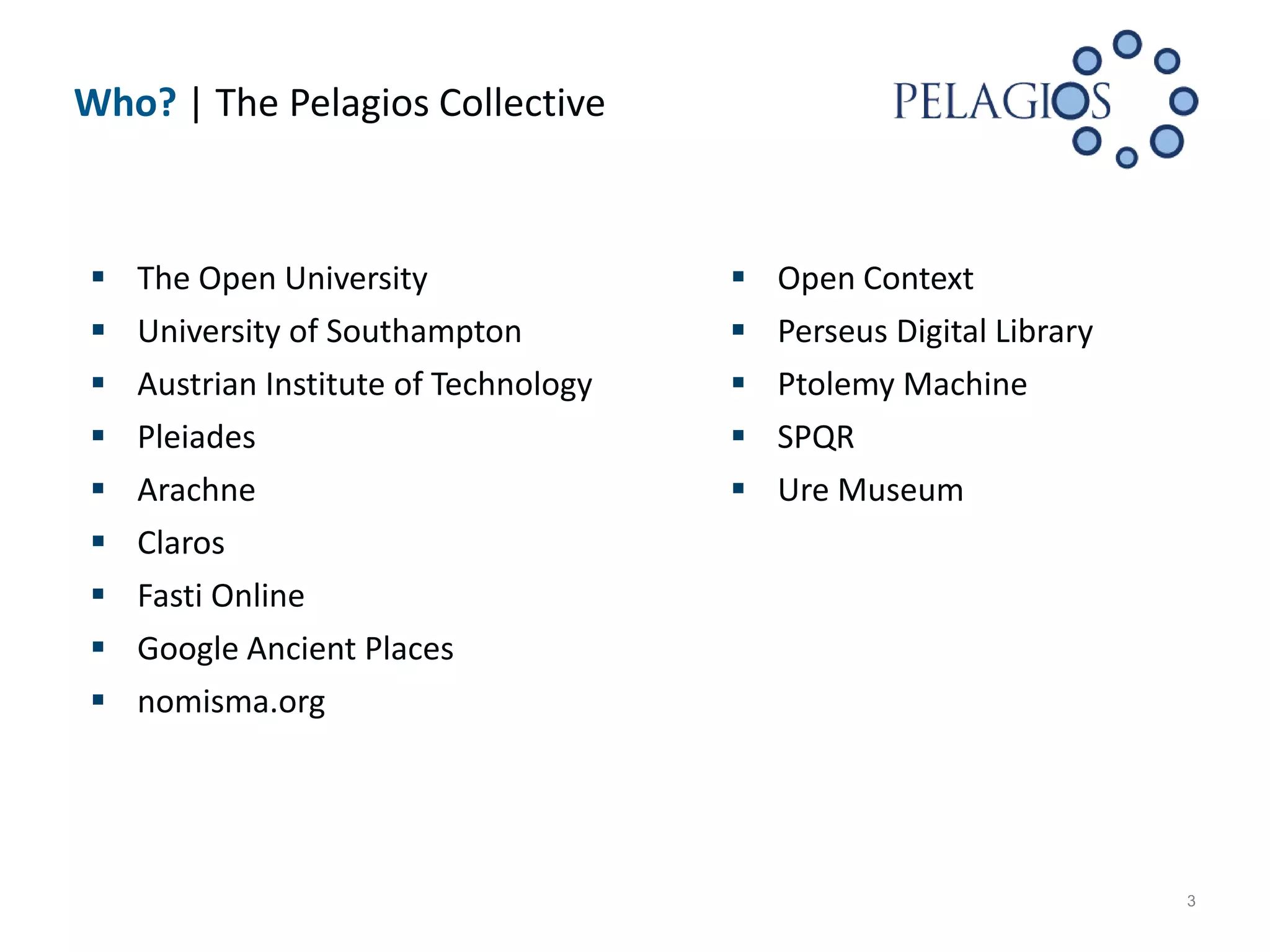 Who? | The Pelagios Collective



   The Open University                   Open Context
   University of Southampton             Perseus Digital Library
   Austrian Institute of Technology      Ptolemy Machine
   Pleiades                              SPQR
   Arachne                               Ure Museum
   Claros
   Fasti Online
   Google Ancient Places
   nomisma.org




                                                                     3
 