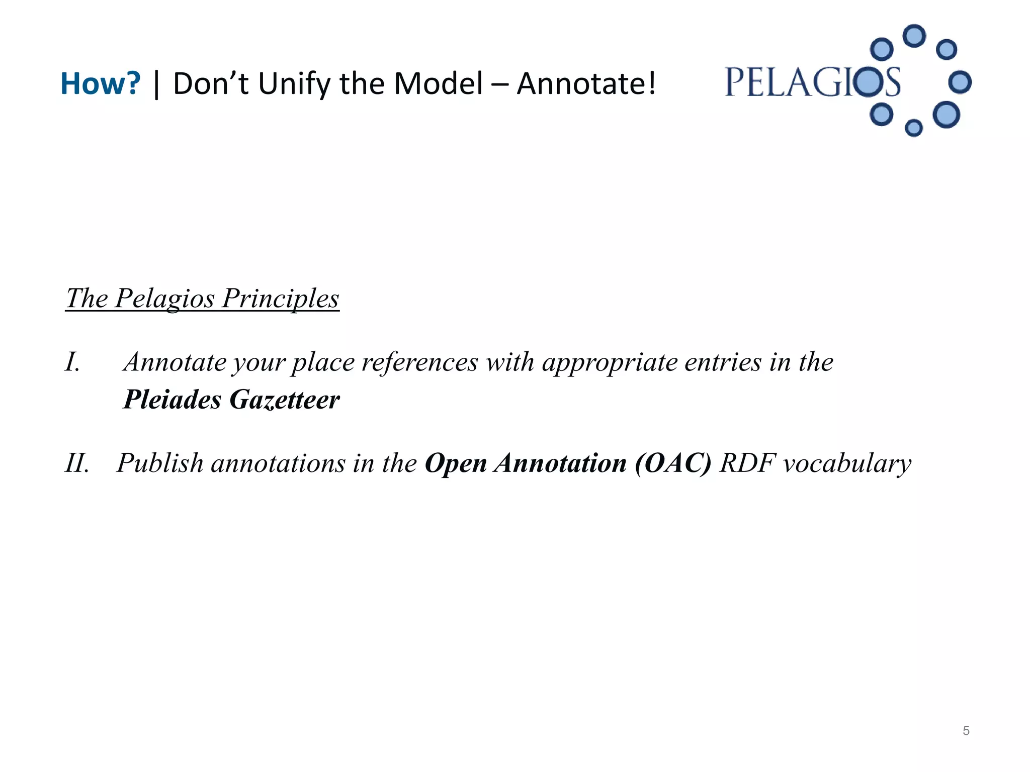 How? | Don’t Unify the Model – Annotate!




The Pelagios Principles

I.   Annotate your place references with appropriate entries in the
     Pleiades Gazetteer

II. Publish annotations in the Open Annotation (OAC) RDF vocabulary




                                                                      5
 