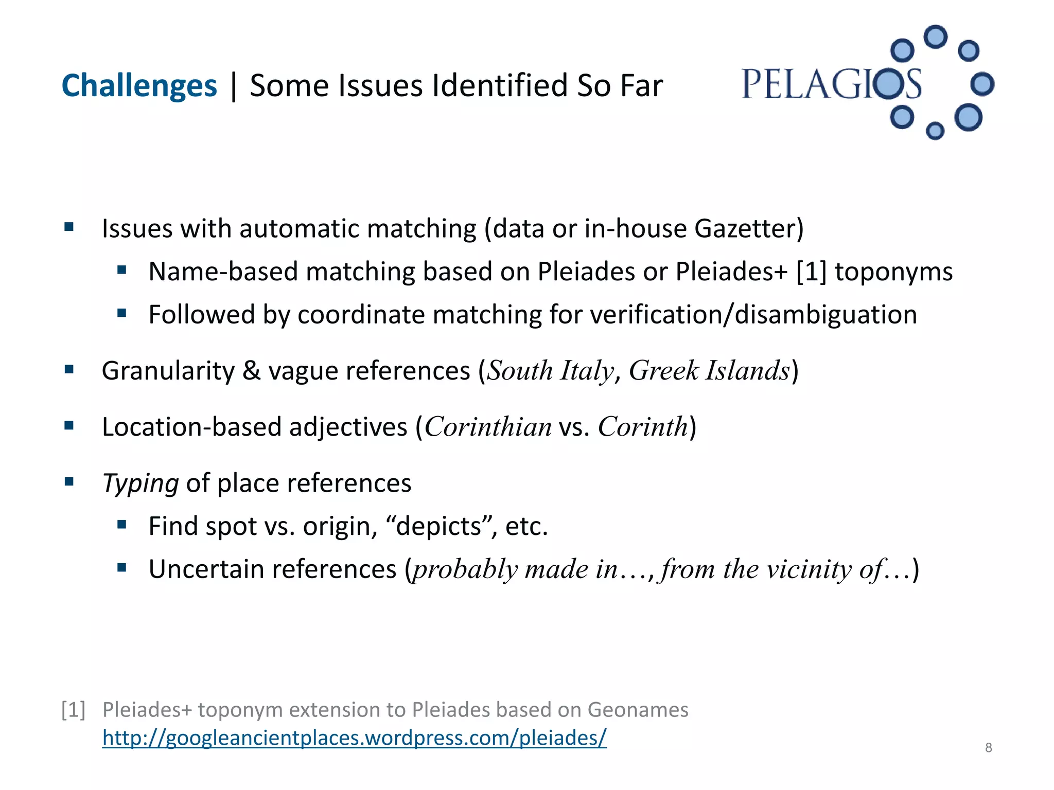 Challenges | Some Issues Identified So Far



 Issues with automatic matching (data or in-house Gazetter)
     Name-based matching based on Pleiades or Pleiades+ [1] toponyms
     Followed by coordinate matching for verification/disambiguation
 Granularity & vague references (South Italy, Greek Islands)
 Location-based adjectives (Corinthian vs. Corinth)
 Typing of place references
    Find spot vs. origin, “depicts”, etc.
    Uncertain references (probably made in…, from the vicinity of…)



[1] Pleiades+ toponym extension to Pleiades based on Geonames
    http://googleancientplaces.wordpress.com/pleiades/                  8
 