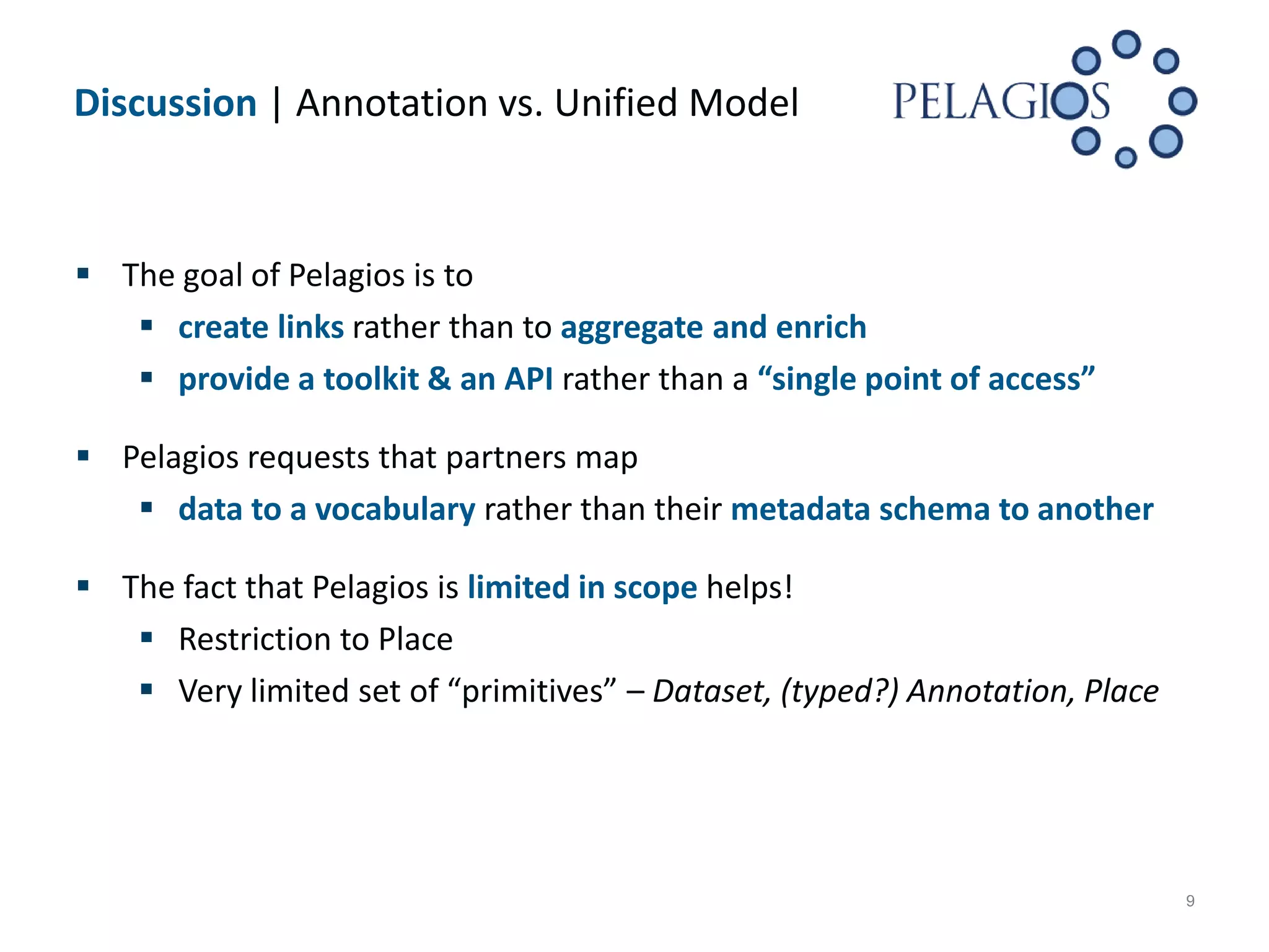 Discussion | Annotation vs. Unified Model



 The goal of Pelagios is to
    create links rather than to aggregate and enrich
    provide a toolkit & an API rather than a “single point of access”

 Pelagios requests that partners map
    data to a vocabulary rather than their metadata schema to another

 The fact that Pelagios is limited in scope helps!
    Restriction to Place
    Very limited set of “primitives” – Dataset, (typed?) Annotation, Place




                                                                              9
 
