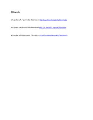Bibliografía.



Wikipedia. (s.f). Hipermedia. Obtenido en http://es.wikipedia.org/wiki/Hipermedia



Wikipedia. (s.f.). Hipertexto. Obtenido en http://es.wikipedia.org/wiki/Hipertexto



Wikipedia. (s.f.). Multimedia. Obtenido en http://es.wikipedia.org/wiki/Multimedia
 