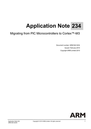 Application Note 234
   Migrating from PIC Microcontrollers to Cortex™-M3


                                                                   Document number: ARM DAI 0234
                                                                               Issued: February 2010
                                                                          Copyright ARM Limited 2010




Application Note 234     Copyright © 2010 ARM Limited. All rights reserved.                            1
ARM DAI 0234A
 