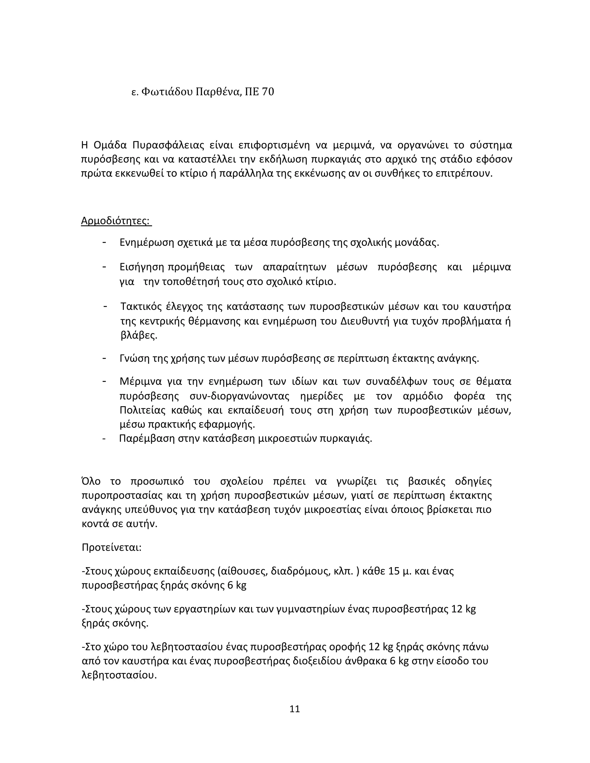 11
ε. Φωτιάδου Παρθένα, ΠΕ 70
Η Ομάδα Πυρασφάλειας είναι επιφορτισμένη να μεριμνά, να οργανώνει το σύστημα
πυρόσβεσης και να καταστέλλει την εκδήλωση πυρκαγιάς στο αρχικό της στάδιο εφόσον
πρώτα εκκενωθεί το κτίριο ή παράλληλα της εκκένωσης αν οι συνθήκες το επιτρέπουν.
Αρμοδιότητες:
- Ενημέρωση σχετικά με τα μέσα πυρόσβεσης της σχολικής μονάδας.
- Εισήγηση προμήθειας των απαραίτητων μέσων πυρόσβεσης και μέριμνα
για την τοποθέτησή τους στο σχολικό κτίριο.
- Τακτικός έλεγχος της κατάστασης των πυροσβεστικών μέσων και του καυστήρα
της κεντρικής θέρμανσης και ενημέρωση του Διευθυντή για τυχόν προβλήματα ή
βλάβες.
- Γνώση της χρήσης των μέσων πυρόσβεσης σε περίπτωση έκτακτης ανάγκης.
- Μέριμνα για την ενημέρωση των ιδίων και των συναδέλφων τους σε θέματα
πυρόσβεσης συν-διοργανώνοντας ημερίδες με τον αρμόδιο φορέα της
Πολιτείας καθώς και εκπαίδευσή τους στη χρήση των πυροσβεστικών μέσων,
μέσω πρακτικής εφαρμογής.
- Παρέμβαση στην κατάσβεση μικροεστιών πυρκαγιάς.
Όλο το προσωπικό του σχολείου πρέπει να γνωρίζει τις βασικές οδηγίες
πυροπροστασίας και τη χρήση πυροσβεστικών μέσων, γιατί σε περίπτωση έκτακτης
ανάγκης υπεύθυνος για την κατάσβεση τυχόν μικροεστίας είναι όποιος βρίσκεται πιο
κοντά σε αυτήν.
Προτείνεται:
-Στους χώρους εκπαίδευσης (αίθουσες, διαδρόμους, κλπ. ) κάθε 15 μ. και ένας
πυροσβεστήρας ξηράς σκόνης 6 kg
-Στους χώρους των εργαστηρίων και των γυμναστηρίων ένας πυροσβεστήρας 12 kg
ξηράς σκόνης.
-Στο χώρο του λεβητοστασίου ένας πυροσβεστήρας οροφής 12 kg ξηράς σκόνης πάνω
από τον καυστήρα και ένας πυροσβεστήρας διοξειδίου άνθρακα 6 kg στην είσοδο του
λεβητοστασίου.
 