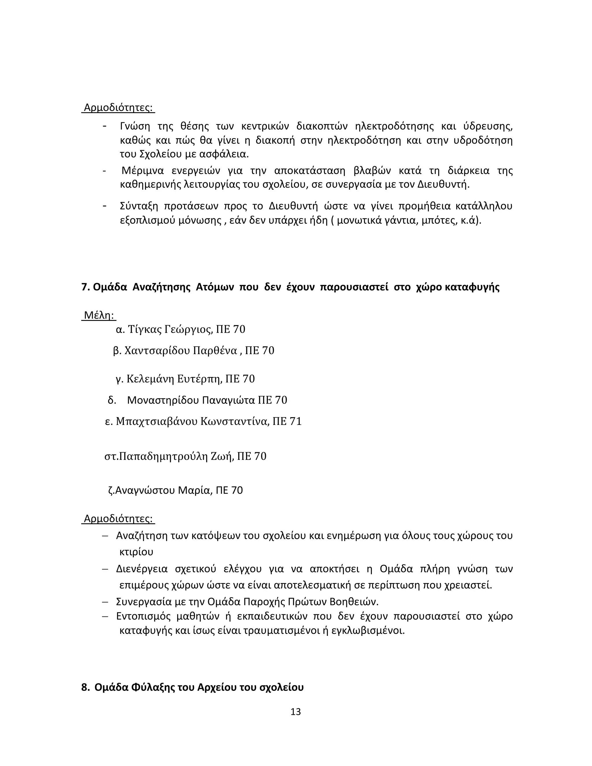 13
Αρμοδιότητες:
- Γνώση της θέσης των κεντρικών διακοπτών ηλεκτροδότησης και ύδρευσης,
καθώς και πώς θα γίνει η διακοπή στην ηλεκτροδότηση και στην υδροδότηση
του Σχολείου με ασφάλεια.
- Μέριμνα ενεργειών για την αποκατάσταση βλαβών κατά τη διάρκεια της
καθημερινής λειτουργίας του σχολείου, σε συνεργασία με τον Διευθυντή.
- Σύνταξη προτάσεων προς το Διευθυντή ώστε να γίνει προμήθεια κατάλληλου
εξοπλισμού μόνωσης , εάν δεν υπάρχει ήδη ( μονωτικά γάντια, μπότες, κ.ά).
7. Ομάδα Αναζήτησης Ατόμων που δεν έχουν παρουσιαστεί στο χώρο καταφυγής
Μέλη:
α. Τίγκας Γεώργιος, ΠΕ 70
β. Χαντσαρίδου Παρθένα , ΠΕ 70
γ. Κελεμάνη Ευτέρπη, ΠΕ 70
δ. Μοναστηρίδου Παναγιώτα ΠΕ 70
ε. Μπαχτσιαβάνου Κωνσταντίνα, ΠΕ 71
στ.Παπαδημητρούλη Ζωή, ΠΕ 70
ζ.Αναγνώστου Μαρία, ΠΕ 70
Αρμοδιότητες:
− Αναζήτηση των κατόψεων του σχολείου και ενημέρωση για όλους τους χώρους του
κτιρίου
− Διενέργεια σχετικού ελέγχου για να αποκτήσει η Ομάδα πλήρη γνώση των
επιμέρους χώρων ώστε να είναι αποτελεσματική σε περίπτωση που χρειαστεί.
− Συνεργασία με την Ομάδα Παροχής Πρώτων Βοηθειών.
− Εντοπισμός μαθητών ή εκπαιδευτικών που δεν έχουν παρουσιαστεί στο χώρο
καταφυγής και ίσως είναι τραυματισμένοι ή εγκλωβισμένοι.
8. Ομάδα Φύλαξης του Αρχείου του σχολείου
 