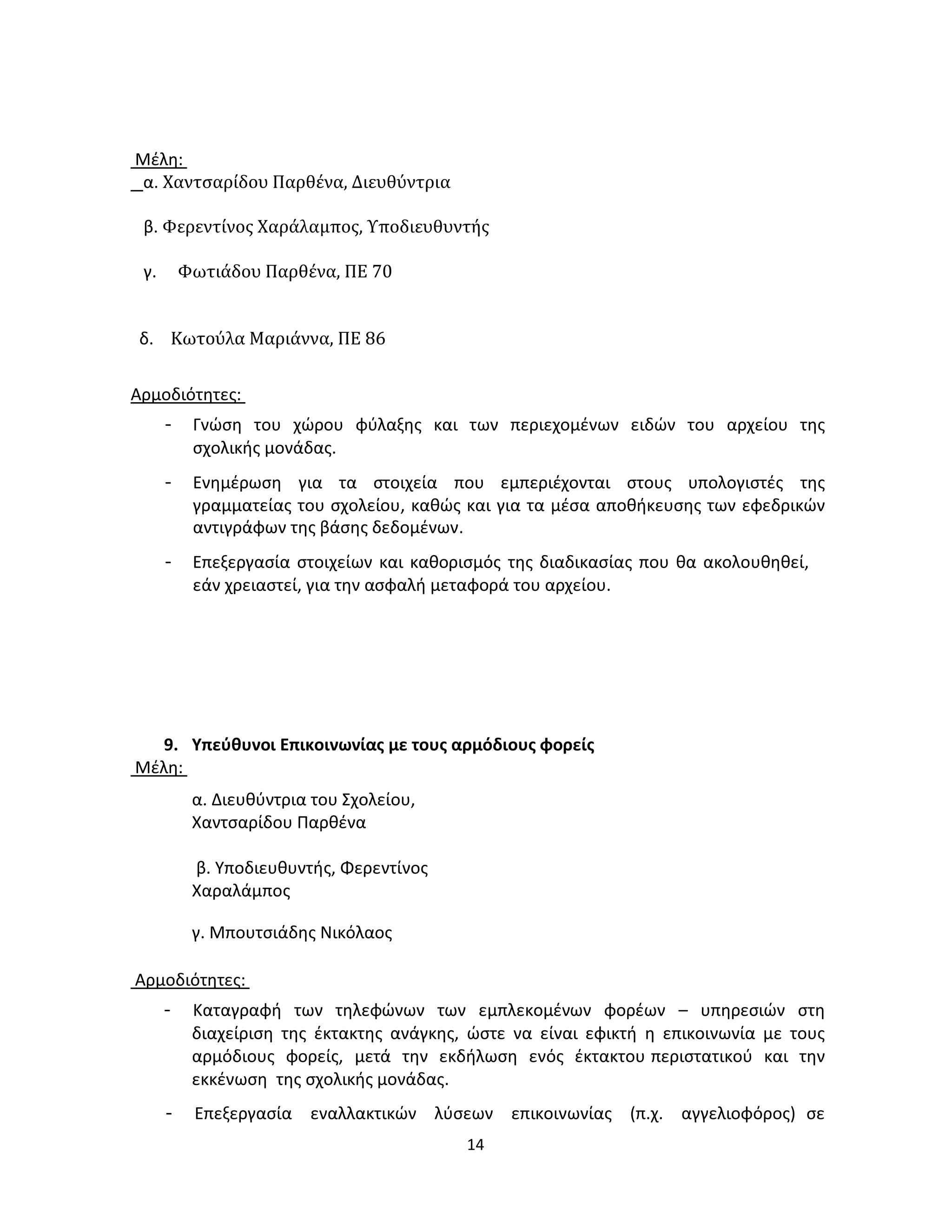 14
Μέλη:
α. Χαντσαρίδου Παρθένα, Διευθύντρια
β. Φερεντίνος Χαράλαμπος, Υποδιευθυντής
γ. Φωτιάδου Παρθένα, ΠΕ 70
δ. Κωτούλα Μαριάννα, ΠΕ 86
Αρμοδιότητες:
- Γνώση του χώρου φύλαξης και των περιεχομένων ειδών του αρχείου της
σχολικής μονάδας.
- Ενημέρωση για τα στοιχεία που εμπεριέχονται στους υπολογιστές της
γραμματείας του σχολείου, καθώς και για τα μέσα αποθήκευσης των εφεδρικών
αντιγράφων της βάσης δεδομένων.
- Επεξεργασία στοιχείων και καθορισμός της διαδικασίας που θα ακολουθηθεί,
εάν χρειαστεί, για την ασφαλή μεταφορά του αρχείου.
9. Υπεύθυνοι Επικοινωνίας με τους αρμόδιους φορείς
Μέλη:
α. Διευθύντρια του Σχολείου,
Χαντσαρίδου Παρθένα
β. Υποδιευθυντής, Φερεντίνος
Χαραλάμπος
γ. Μπουτσιάδης Νικόλαος
Αρμοδιότητες:
- Καταγραφή των τηλεφώνων των εμπλεκομένων φορέων – υπηρεσιών στη
διαχείριση της έκτακτης ανάγκης, ώστε να είναι εφικτή η επικοινωνία με τους
αρμόδιους φορείς, μετά την εκδήλωση ενός έκτακτου περιστατικού και την
εκκένωση της σχολικής μονάδας.
- Επεξεργασία εναλλακτικών λύσεων επικοινωνίας (π.χ. αγγελιοφόρος) σε
 