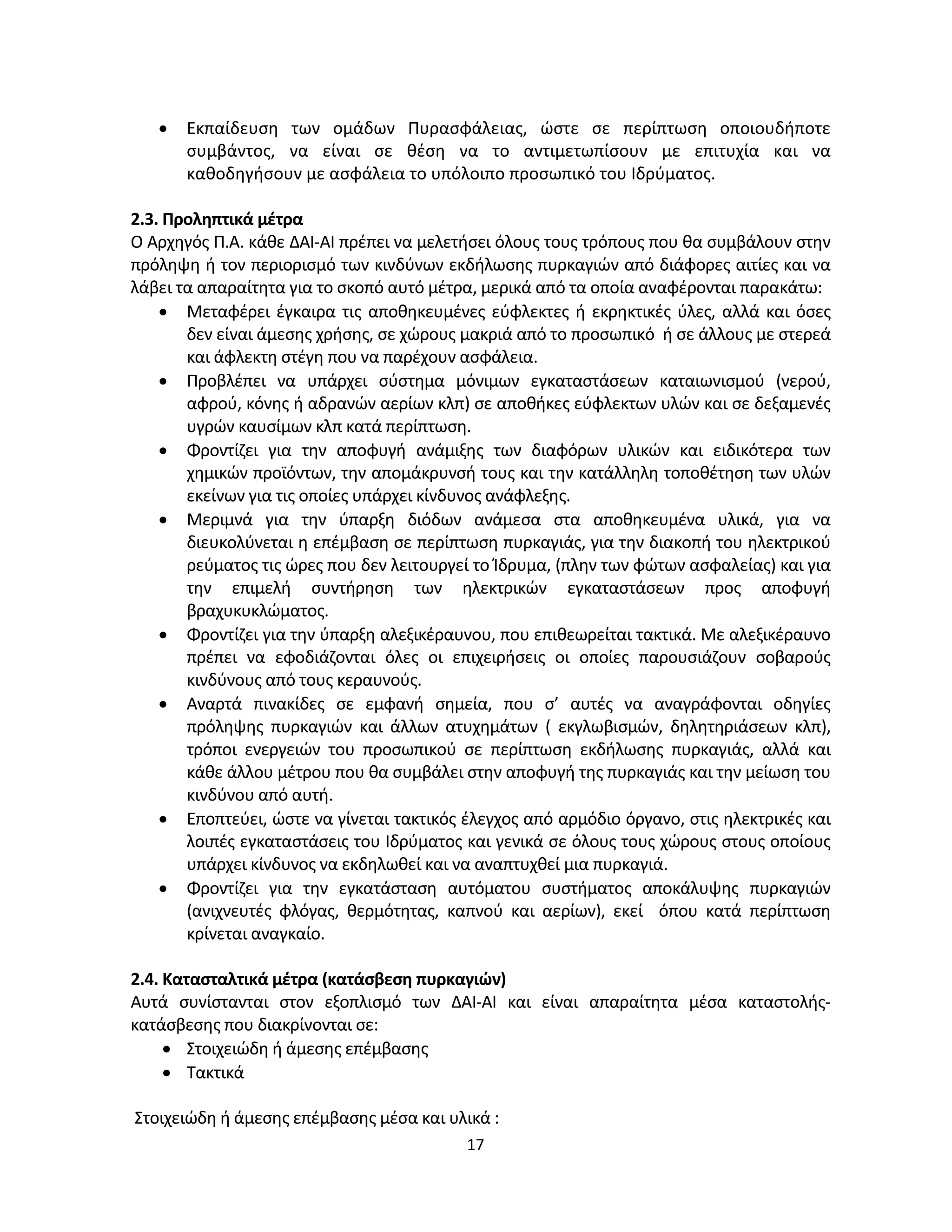 17
• Εκπαίδευση των ομάδων Πυρασφάλειας, ώστε σε περίπτωση οποιουδήποτε
συμβάντος, να είναι σε θέση να το αντιμετωπίσουν με επιτυχία και να
καθοδηγήσουν με ασφάλεια το υπόλοιπο προσωπικό του Ιδρύματος.
2.3. Προληπτικά μέτρα
Ο Αρχηγός Π.Α. κάθε ΔΑΙ-ΑΙ πρέπει να μελετήσει όλους τους τρόπους που θα συμβάλουν στην
πρόληψη ή τον περιορισμό των κινδύνων εκδήλωσης πυρκαγιών από διάφορες αιτίες και να
λάβει τα απαραίτητα για το σκοπό αυτό μέτρα, μερικά από τα οποία αναφέρονται παρακάτω:
• Μεταφέρει έγκαιρα τις αποθηκευμένες εύφλεκτες ή εκρηκτικές ύλες, αλλά και όσες
δεν είναι άμεσης χρήσης, σε χώρους μακριά από το προσωπικό ή σε άλλους με στερεά
και άφλεκτη στέγη που να παρέχουν ασφάλεια.
• Προβλέπει να υπάρχει σύστημα μόνιμων εγκαταστάσεων καταιωνισμού (νερού,
αφρού, κόνης ή αδρανών αερίων κλπ) σε αποθήκες εύφλεκτων υλών και σε δεξαμενές
υγρών καυσίμων κλπ κατά περίπτωση.
• Φροντίζει για την αποφυγή ανάμιξης των διαφόρων υλικών και ειδικότερα των
χημικών προϊόντων, την απομάκρυνσή τους και την κατάλληλη τοποθέτηση των υλών
εκείνων για τις οποίες υπάρχει κίνδυνος ανάφλεξης.
• Μεριμνά για την ύπαρξη διόδων ανάμεσα στα αποθηκευμένα υλικά, για να
διευκολύνεται η επέμβαση σε περίπτωση πυρκαγιάς, για την διακοπή του ηλεκτρικού
ρεύματος τις ώρες που δεν λειτουργεί το Ίδρυμα, (πλην των φώτων ασφαλείας) και για
την επιμελή συντήρηση των ηλεκτρικών εγκαταστάσεων προς αποφυγή
βραχυκυκλώματος.
• Φροντίζει για την ύπαρξη αλεξικέραυνου, που επιθεωρείται τακτικά. Με αλεξικέραυνο
πρέπει να εφοδιάζονται όλες οι επιχειρήσεις οι οποίες παρουσιάζουν σοβαρούς
κινδύνους από τους κεραυνούς.
• Αναρτά πινακίδες σε εμφανή σημεία, που σ’ αυτές να αναγράφονται οδηγίες
πρόληψης πυρκαγιών και άλλων ατυχημάτων ( εκγλωβισμών, δηλητηριάσεων κλπ),
τρόποι ενεργειών του προσωπικού σε περίπτωση εκδήλωσης πυρκαγιάς, αλλά και
κάθε άλλου μέτρου που θα συμβάλει στην αποφυγή της πυρκαγιάς και την μείωση του
κινδύνου από αυτή.
• Εποπτεύει, ώστε να γίνεται τακτικός έλεγχος από αρμόδιο όργανο, στις ηλεκτρικές και
λοιπές εγκαταστάσεις του Ιδρύματος και γενικά σε όλους τους χώρους στους οποίους
υπάρχει κίνδυνος να εκδηλωθεί και να αναπτυχθεί μια πυρκαγιά.
• Φροντίζει για την εγκατάσταση αυτόματου συστήματος αποκάλυψης πυρκαγιών
(ανιχνευτές φλόγας, θερμότητας, καπνού και αερίων), εκεί όπου κατά περίπτωση
κρίνεται αναγκαίο.
2.4. Κατασταλτικά μέτρα (κατάσβεση πυρκαγιών)
Αυτά συνίστανται στον εξοπλισμό των ΔΑΙ-ΑΙ και είναι απαραίτητα μέσα καταστολής-
κατάσβεσης που διακρίνονται σε:
• Στοιχειώδη ή άμεσης επέμβασης
• Τακτικά
Στοιχειώδη ή άμεσης επέμβασης μέσα και υλικά :
 