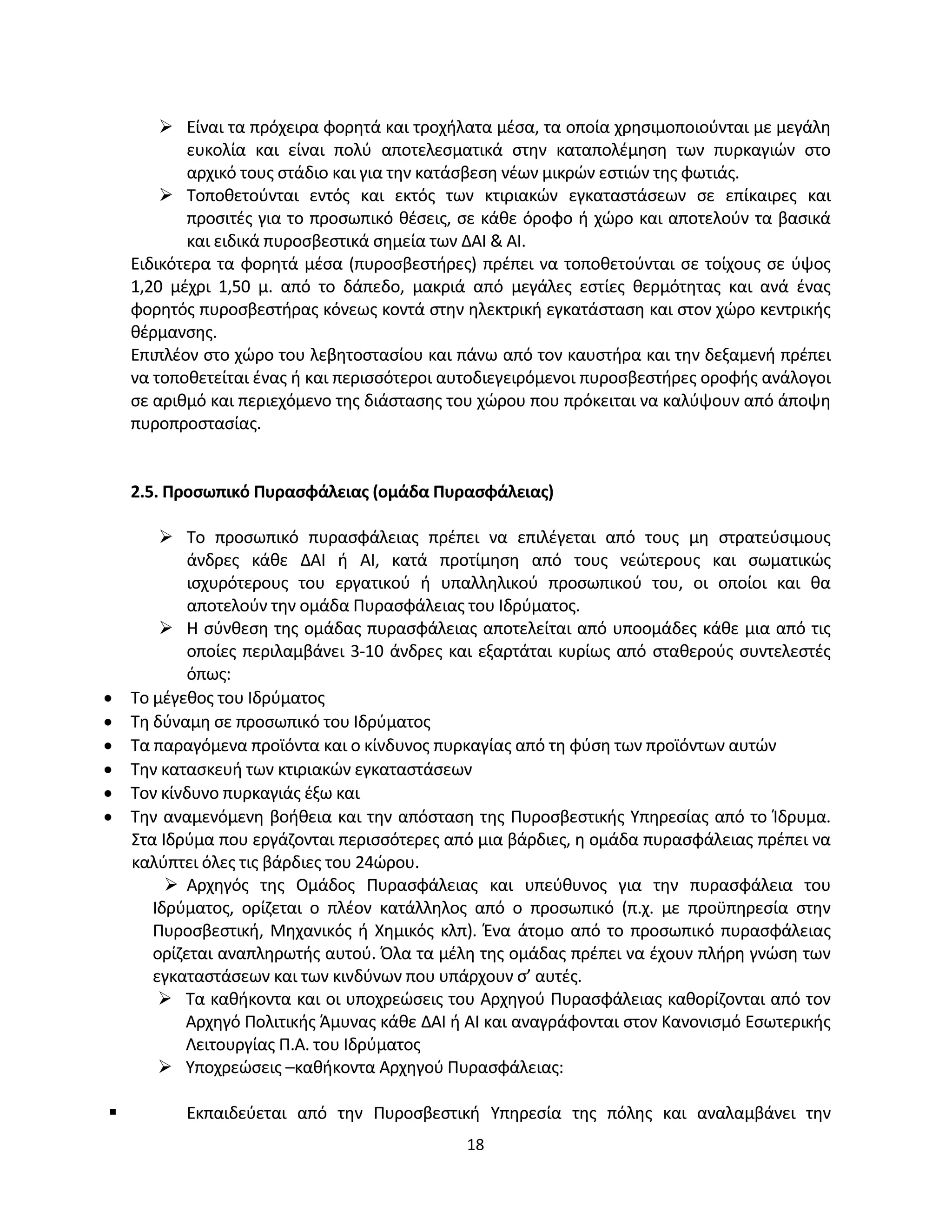 18
 Είναι τα πρόχειρα φορητά και τροχήλατα μέσα, τα οποία χρησιμοποιούνται με μεγάλη
ευκολία και είναι πολύ αποτελεσματικά στην καταπολέμηση των πυρκαγιών στο
αρχικό τους στάδιο και για την κατάσβεση νέων μικρών εστιών της φωτιάς.
 Τοποθετούνται εντός και εκτός των κτιριακών εγκαταστάσεων σε επίκαιρες και
προσιτές για το προσωπικό θέσεις, σε κάθε όροφο ή χώρο και αποτελούν τα βασικά
και ειδικά πυροσβεστικά σημεία των ΔΑΙ & ΑΙ.
Ειδικότερα τα φορητά μέσα (πυροσβεστήρες) πρέπει να τοποθετούνται σε τοίχους σε ύψος
1,20 μέχρι 1,50 μ. από το δάπεδο, μακριά από μεγάλες εστίες θερμότητας και ανά ένας
φορητός πυροσβεστήρας κόνεως κοντά στην ηλεκτρική εγκατάσταση και στον χώρο κεντρικής
θέρμανσης.
Επιπλέον στο χώρο του λεβητοστασίου και πάνω από τον καυστήρα και την δεξαμενή πρέπει
να τοποθετείται ένας ή και περισσότεροι αυτοδιεγειρόμενοι πυροσβεστήρες οροφής ανάλογοι
σε αριθμό και περιεχόμενο της διάστασης του χώρου που πρόκειται να καλύψουν από άποψη
πυροπροστασίας.
2.5. Προσωπικό Πυρασφάλειας (ομάδα Πυρασφάλειας)
 Το προσωπικό πυρασφάλειας πρέπει να επιλέγεται από τους μη στρατεύσιμους
άνδρες κάθε ΔΑΙ ή ΑΙ, κατά προτίμηση από τους νεώτερους και σωματικώς
ισχυρότερους του εργατικού ή υπαλληλικού προσωπικού του, οι οποίοι και θα
αποτελούν την ομάδα Πυρασφάλειας του Ιδρύματος.
 Η σύνθεση της ομάδας πυρασφάλειας αποτελείται από υποομάδες κάθε μια από τις
οποίες περιλαμβάνει 3-10 άνδρες και εξαρτάται κυρίως από σταθερούς συντελεστές
όπως:
• Το μέγεθος του Ιδρύματος
• Τη δύναμη σε προσωπικό του Ιδρύματος
• Τα παραγόμενα προϊόντα και ο κίνδυνος πυρκαγίας από τη φύση των προϊόντων αυτών
• Την κατασκευή των κτιριακών εγκαταστάσεων
• Τον κίνδυνο πυρκαγιάς έξω και
• Την αναμενόμενη βοήθεια και την απόσταση της Πυροσβεστικής Υπηρεσίας από το Ίδρυμα.
Στα Ιδρύμα που εργάζονται περισσότερες από μια βάρδιες, η ομάδα πυρασφάλειας πρέπει να
καλύπτει όλες τις βάρδιες του 24ώρου.
 Αρχηγός της Ομάδος Πυρασφάλειας και υπεύθυνος για την πυρασφάλεια του
Ιδρύματος, ορίζεται ο πλέον κατάλληλος από ο προσωπικό (π.χ. με προϋπηρεσία στην
Πυροσβεστική, Μηχανικός ή Χημικός κλπ). Ένα άτομο από το προσωπικό πυρασφάλειας
ορίζεται αναπληρωτής αυτού. Όλα τα μέλη της ομάδας πρέπει να έχουν πλήρη γνώση των
εγκαταστάσεων και των κινδύνων που υπάρχουν σ’ αυτές.
 Τα καθήκοντα και οι υποχρεώσεις του Αρχηγού Πυρασφάλειας καθορίζονται από τον
Αρχηγό Πολιτικής Άμυνας κάθε ΔΑΙ ή ΑΙ και αναγράφονται στον Κανονισμό Εσωτερικής
Λειτουργίας Π.Α. του Ιδρύματος
 Υποχρεώσεις –καθήκοντα Αρχηγού Πυρασφάλειας:
 Εκπαιδεύεται από την Πυροσβεστική Υπηρεσία της πόλης και αναλαμβάνει την
 
