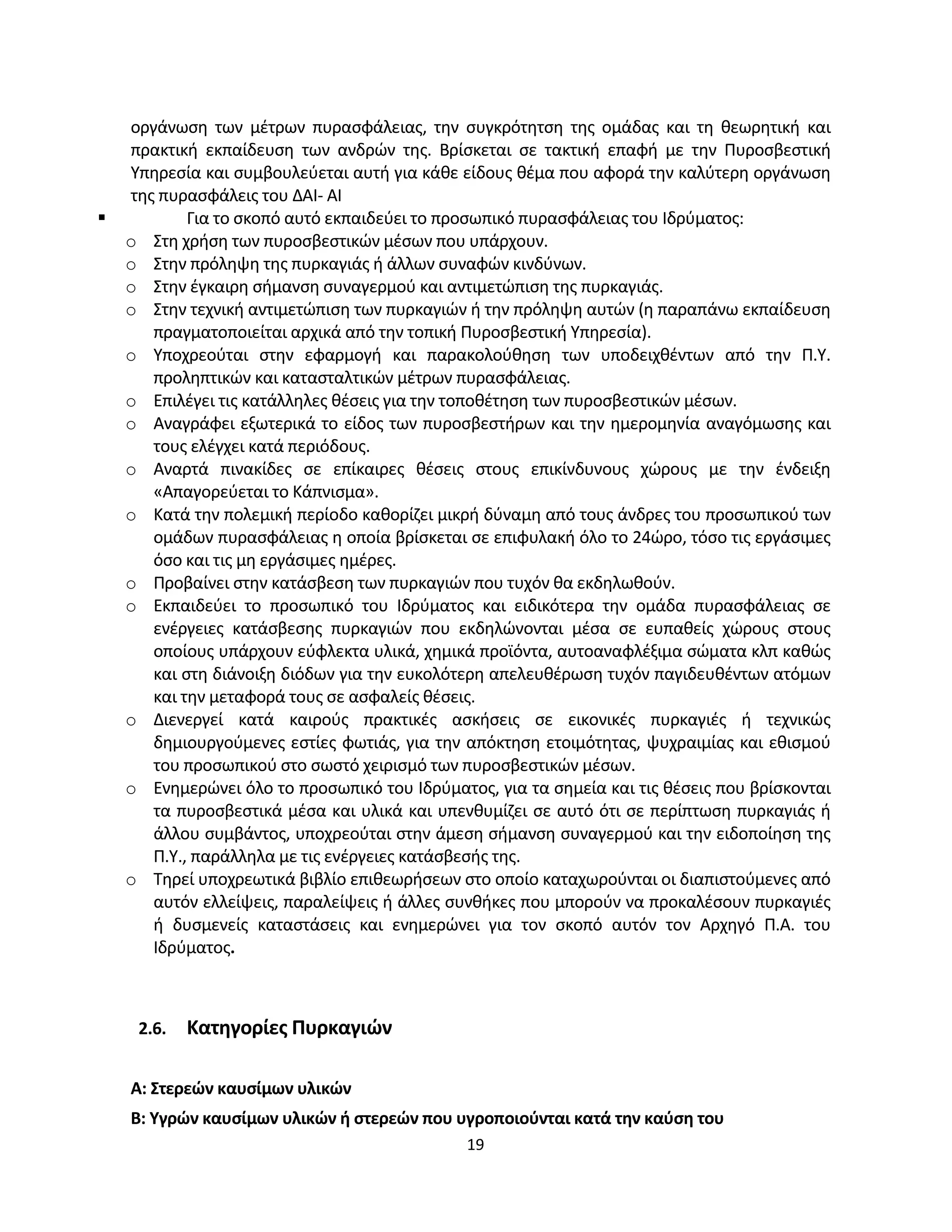 19
οργάνωση των μέτρων πυρασφάλειας, την συγκρότητση της ομάδας και τη θεωρητική και
πρακτική εκπαίδευση των ανδρών της. Βρίσκεται σε τακτική επαφή με την Πυροσβεστική
Υπηρεσία και συμβουλεύεται αυτή για κάθε είδους θέμα που αφορά την καλύτερη οργάνωση
της πυρασφάλεις του ΔΑΙ- ΑΙ
 Για το σκοπό αυτό εκπαιδεύει το προσωπικό πυρασφάλειας του Ιδρύματος:
o Στη χρήση των πυροσβεστικών μέσων που υπάρχουν.
o Στην πρόληψη της πυρκαγιάς ή άλλων συναφών κινδύνων.
o Στην έγκαιρη σήμανση συναγερμού και αντιμετώπιση της πυρκαγιάς.
o Στην τεχνική αντιμετώπιση των πυρκαγιών ή την πρόληψη αυτών (η παραπάνω εκπαίδευση
πραγματοποιείται αρχικά από την τοπική Πυροσβεστική Υπηρεσία).
o Υποχρεούται στην εφαρμογή και παρακολούθηση των υποδειχθέντων από την Π.Υ.
προληπτικών και κατασταλτικών μέτρων πυρασφάλειας.
o Επιλέγει τις κατάλληλες θέσεις για την τοποθέτηση των πυροσβεστικών μέσων.
o Αναγράφει εξωτερικά το είδος των πυροσβεστήρων και την ημερομηνία αναγόμωσης και
τους ελέγχει κατά περιόδους.
o Αναρτά πινακίδες σε επίκαιρες θέσεις στους επικίνδυνους χώρους με την ένδειξη
«Απαγορεύεται το Κάπνισμα».
o Κατά την πολεμική περίοδο καθορίζει μικρή δύναμη από τους άνδρες του προσωπικού των
ομάδων πυρασφάλειας η οποία βρίσκεται σε επιφυλακή όλο το 24ώρο, τόσο τις εργάσιμες
όσο και τις μη εργάσιμες ημέρες.
o Προβαίνει στην κατάσβεση των πυρκαγιών που τυχόν θα εκδηλωθούν.
o Εκπαιδεύει το προσωπικό του Ιδρύματος και ειδικότερα την ομάδα πυρασφάλειας σε
ενέργειες κατάσβεσης πυρκαγιών που εκδηλώνονται μέσα σε ευπαθείς χώρους στους
οποίους υπάρχουν εύφλεκτα υλικά, χημικά προϊόντα, αυτοαναφλέξιμα σώματα κλπ καθώς
και στη διάνοιξη διόδων για την ευκολότερη απελευθέρωση τυχόν παγιδευθέντων ατόμων
και την μεταφορά τους σε ασφαλείς θέσεις.
o Διενεργεί κατά καιρούς πρακτικές ασκήσεις σε εικονικές πυρκαγιές ή τεχνικώς
δημιουργούμενες εστίες φωτιάς, για την απόκτηση ετοιμότητας, ψυχραιμίας και εθισμού
του προσωπικού στο σωστό χειρισμό των πυροσβεστικών μέσων.
o Ενημερώνει όλο το προσωπικό του Ιδρύματος, για τα σημεία και τις θέσεις που βρίσκονται
τα πυροσβεστικά μέσα και υλικά και υπενθυμίζει σε αυτό ότι σε περίπτωση πυρκαγιάς ή
άλλου συμβάντος, υποχρεούται στην άμεση σήμανση συναγερμού και την ειδοποίηση της
Π.Υ., παράλληλα με τις ενέργειες κατάσβεσής της.
o Τηρεί υποχρεωτικά βιβλίο επιθεωρήσεων στο οποίο καταχωρούνται οι διαπιστούμενες από
αυτόν ελλείψεις, παραλείψεις ή άλλες συνθήκες που μπορούν να προκαλέσουν πυρκαγιές
ή δυσμενείς καταστάσεις και ενημερώνει για τον σκοπό αυτόν τον Αρχηγό Π.Α. του
Ιδρύματος.
2.6. Κατηγορίες Πυρκαγιών
Α: Στερεών καυσίμων υλικών
B: Υγρών καυσίμων υλικών ή στερεών που υγροποιούνται κατά την καύση του
 