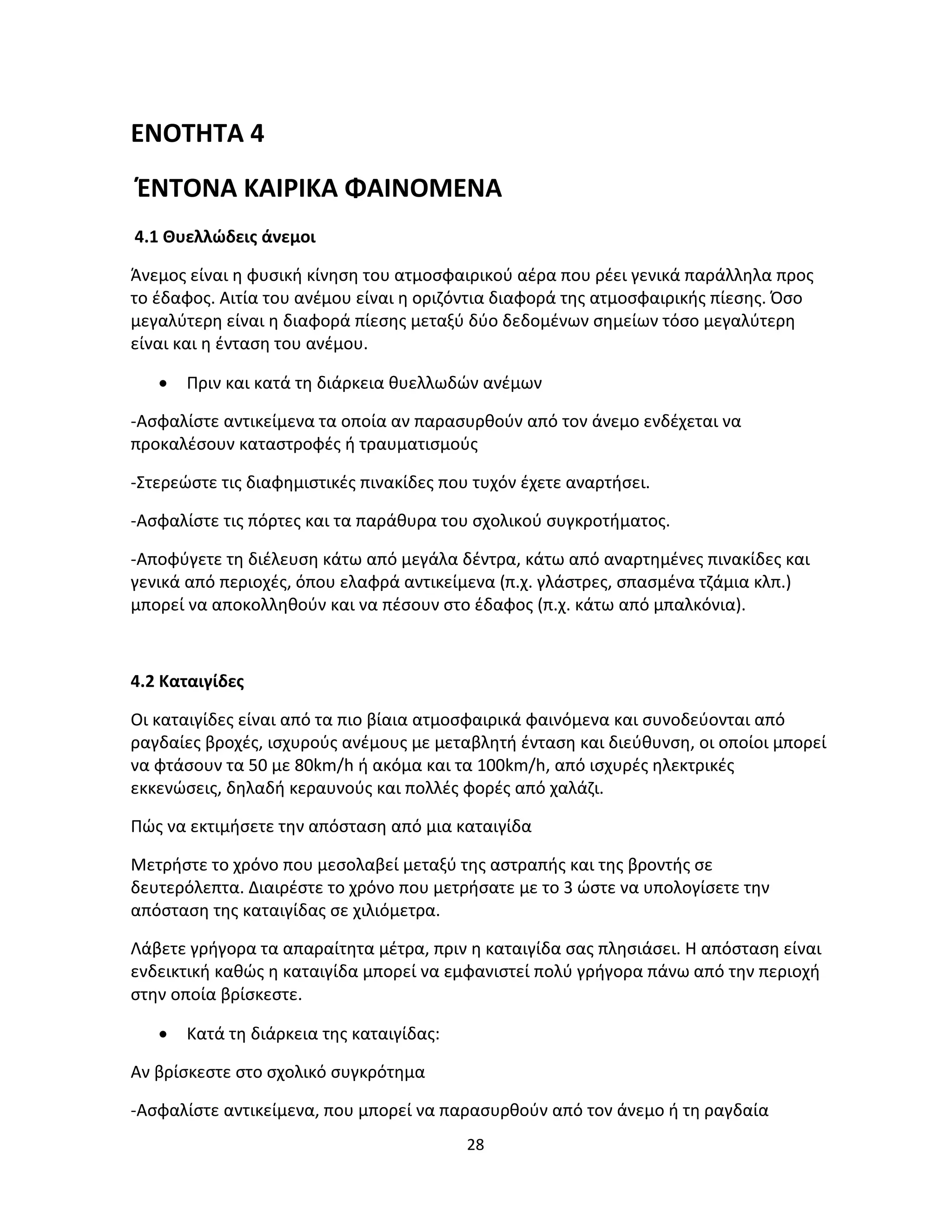 28
ΕΝΟΤΗΤΑ 4
ΈΝΤΟΝΑ ΚΑΙΡΙΚΑ ΦΑΙΝΟΜΕΝΑ
4.1 Θυελλώδεις άνεμοι
Άνεμος είναι η φυσική κίνηση του ατμοσφαιρικού αέρα που ρέει γενικά παράλληλα προς
το έδαφος. Αιτία του ανέμου είναι η οριζόντια διαφορά της ατμοσφαιρικής πίεσης. Όσο
μεγαλύτερη είναι η διαφορά πίεσης μεταξύ δύο δεδομένων σημείων τόσο μεγαλύτερη
είναι και η ένταση του ανέμου.
• Πριν και κατά τη διάρκεια θυελλωδών ανέμων
-Ασφαλίστε αντικείμενα τα οποία αν παρασυρθούν από τον άνεμο ενδέχεται να
προκαλέσουν καταστροφές ή τραυματισμούς
-Στερεώστε τις διαφημιστικές πινακίδες που τυχόν έχετε αναρτήσει.
-Ασφαλίστε τις πόρτες και τα παράθυρα του σχολικού συγκροτήματος.
-Αποφύγετε τη διέλευση κάτω από μεγάλα δέντρα, κάτω από αναρτημένες πινακίδες και
γενικά από περιοχές, όπου ελαφρά αντικείμενα (π.χ. γλάστρες, σπασμένα τζάμια κλπ.)
μπορεί να αποκολληθούν και να πέσουν στο έδαφος (π.χ. κάτω από μπαλκόνια).
4.2 Καταιγίδες
Οι καταιγίδες είναι από τα πιο βίαια ατμοσφαιρικά φαινόμενα και συνοδεύονται από
ραγδαίες βροχές, ισχυρούς ανέμους με μεταβλητή ένταση και διεύθυνση, οι οποίοι μπορεί
να φτάσουν τα 50 με 80km/h ή ακόμα και τα 100km/h, από ισχυρές ηλεκτρικές
εκκενώσεις, δηλαδή κεραυνούς και πολλές φορές από χαλάζι.
Πώς να εκτιμήσετε την απόσταση από μια καταιγίδα
Μετρήστε το χρόνο που μεσολαβεί μεταξύ της αστραπής και της βροντής σε
δευτερόλεπτα. Διαιρέστε το χρόνο που μετρήσατε με το 3 ώστε να υπολογίσετε την
απόσταση της καταιγίδας σε χιλιόμετρα.
Λάβετε γρήγορα τα απαραίτητα μέτρα, πριν η καταιγίδα σας πλησιάσει. Η απόσταση είναι
ενδεικτική καθώς η καταιγίδα μπορεί να εμφανιστεί πολύ γρήγορα πάνω από την περιοχή
στην οποία βρίσκεστε.
• Κατά τη διάρκεια της καταιγίδας:
Αν βρίσκεστε στο σχολικό συγκρότημα
-Ασφαλίστε αντικείμενα, που μπορεί να παρασυρθούν από τον άνεμο ή τη ραγδαία
 