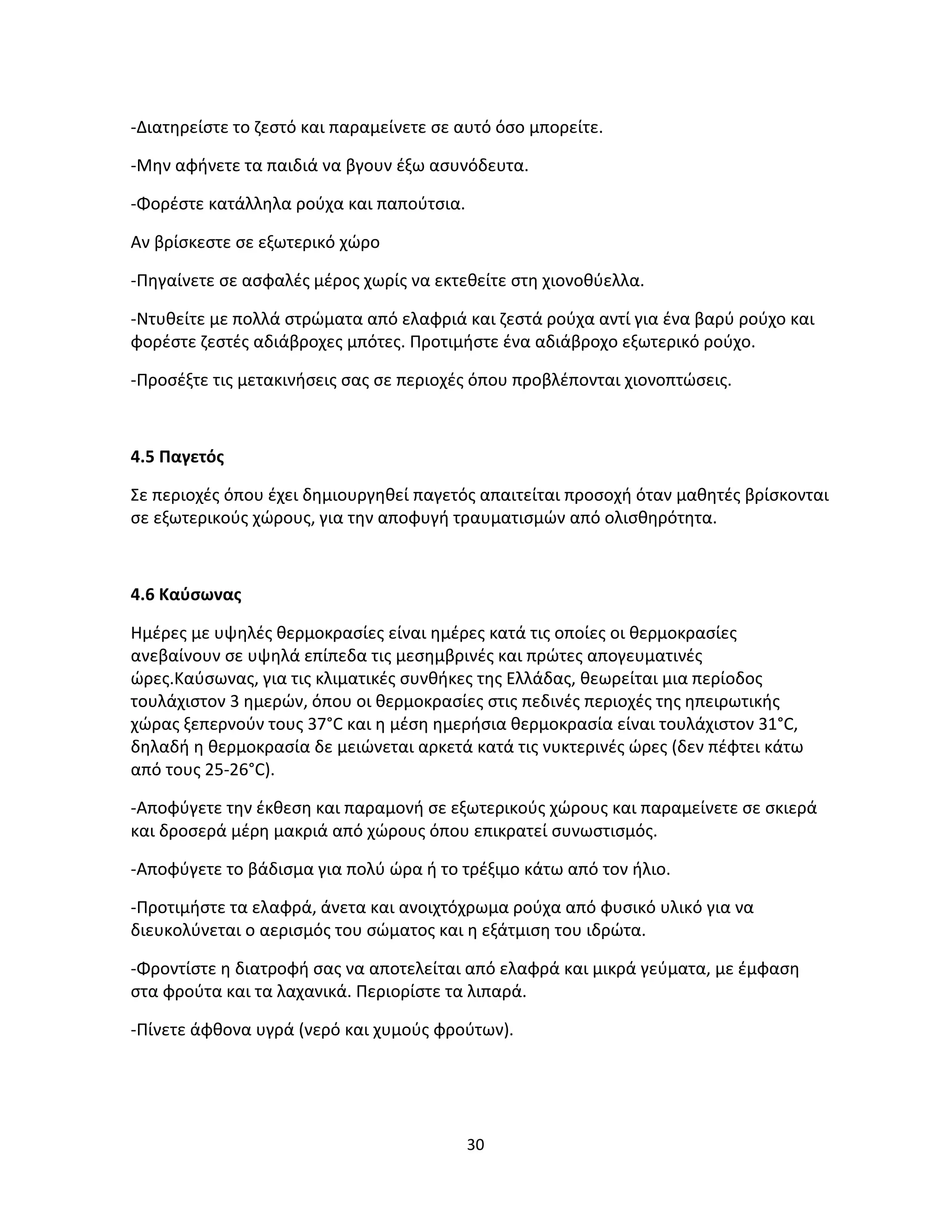 30
-Διατηρείστε το ζεστό και παραμείνετε σε αυτό όσο μπορείτε.
-Μην αφήνετε τα παιδιά να βγουν έξω ασυνόδευτα.
-Φορέστε κατάλληλα ρούχα και παπούτσια.
Αν βρίσκεστε σε εξωτερικό χώρο
-Πηγαίνετε σε ασφαλές μέρος χωρίς να εκτεθείτε στη χιονοθύελλα.
-Ντυθείτε με πολλά στρώματα από ελαφριά και ζεστά ρούχα αντί για ένα βαρύ ρούχο και
φορέστε ζεστές αδιάβροχες μπότες. Προτιμήστε ένα αδιάβροχο εξωτερικό ρούχο.
-Προσέξτε τις μετακινήσεις σας σε περιοχές όπου προβλέπονται χιονοπτώσεις.
4.5 Παγετός
Σε περιοχές όπου έχει δημιουργηθεί παγετός απαιτείται προσοχή όταν μαθητές βρίσκονται
σε εξωτερικούς χώρους, για την αποφυγή τραυματισμών από ολισθηρότητα.
4.6 Καύσωνας
Ημέρες με υψηλές θερμοκρασίες είναι ημέρες κατά τις οποίες οι θερμοκρασίες
ανεβαίνουν σε υψηλά επίπεδα τις μεσημβρινές και πρώτες απογευματινές
ώρες.Καύσωνας, για τις κλιματικές συνθήκες της Ελλάδας, θεωρείται μια περίοδος
τουλάχιστον 3 ημερών, όπου οι θερμοκρασίες στις πεδινές περιοχές της ηπειρωτικής
χώρας ξεπερνούν τους 37°C και η μέση ημερήσια θερμοκρασία είναι τουλάχιστον 31°C,
δηλαδή η θερμοκρασία δε μειώνεται αρκετά κατά τις νυκτερινές ώρες (δεν πέφτει κάτω
από τους 25-26°C).
-Αποφύγετε την έκθεση και παραμονή σε εξωτερικούς χώρους και παραμείνετε σε σκιερά
και δροσερά μέρη μακριά από χώρους όπου επικρατεί συνωστισμός.
-Αποφύγετε το βάδισμα για πολύ ώρα ή το τρέξιμο κάτω από τον ήλιο.
-Προτιμήστε τα ελαφρά, άνετα και ανοιχτόχρωμα ρούχα από φυσικό υλικό για να
διευκολύνεται ο αερισμός του σώματος και η εξάτμιση του ιδρώτα.
-Φροντίστε η διατροφή σας να αποτελείται από ελαφρά και μικρά γεύματα, με έμφαση
στα φρούτα και τα λαχανικά. Περιορίστε τα λιπαρά.
-Πίνετε άφθονα υγρά (νερό και χυμούς φρούτων).
 