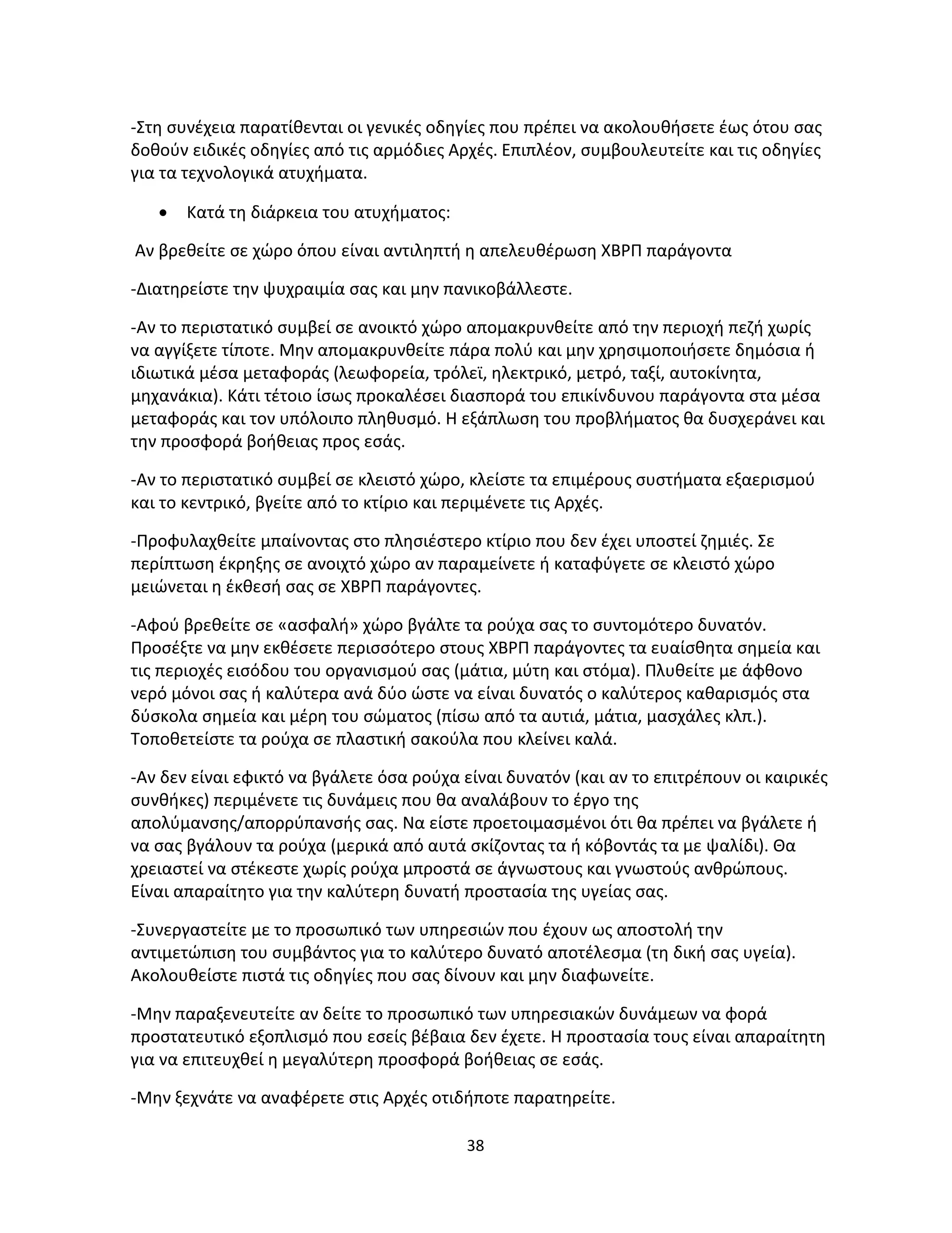 38
-Στη συνέχεια παρατίθενται οι γενικές οδηγίες που πρέπει να ακολουθήσετε έως ότου σας
δοθούν ειδικές οδηγίες από τις αρμόδιες Αρχές. Επιπλέον, συμβουλευτείτε και τις οδηγίες
για τα τεχνολογικά ατυχήματα.
• Κατά τη διάρκεια του ατυχήματος:
Αν βρεθείτε σε χώρο όπου είναι αντιληπτή η απελευθέρωση ΧΒΡΠ παράγοντα
-Διατηρείστε την ψυχραιμία σας και μην πανικοβάλλεστε.
-Αν το περιστατικό συμβεί σε ανοικτό χώρο απομακρυνθείτε από την περιοχή πεζή χωρίς
να αγγίξετε τίποτε. Μην απομακρυνθείτε πάρα πολύ και μην χρησιμοποιήσετε δημόσια ή
ιδιωτικά μέσα μεταφοράς (λεωφορεία, τρόλεϊ, ηλεκτρικό, μετρό, ταξί, αυτοκίνητα,
μηχανάκια). Κάτι τέτοιο ίσως προκαλέσει διασπορά του επικίνδυνου παράγοντα στα μέσα
μεταφοράς και τον υπόλοιπο πληθυσμό. Η εξάπλωση του προβλήματος θα δυσχεράνει και
την προσφορά βοήθειας προς εσάς.
-Αν το περιστατικό συμβεί σε κλειστό χώρο, κλείστε τα επιμέρους συστήματα εξαερισμού
και το κεντρικό, βγείτε από το κτίριο και περιμένετε τις Aρχές.
-Προφυλαχθείτε μπαίνοντας στο πλησιέστερο κτίριο που δεν έχει υποστεί ζημιές. Σε
περίπτωση έκρηξης σε ανοιχτό χώρο αν παραμείνετε ή καταφύγετε σε κλειστό χώρο
μειώνεται η έκθεσή σας σε ΧΒΡΠ παράγοντες.
-Αφού βρεθείτε σε «ασφαλή» χώρο βγάλτε τα ρούχα σας το συντομότερο δυνατόν.
Προσέξτε να μην εκθέσετε περισσότερο στους ΧΒΡΠ παράγοντες τα ευαίσθητα σημεία και
τις περιοχές εισόδου του οργανισμού σας (μάτια, μύτη και στόμα). Πλυθείτε με άφθονο
νερό μόνοι σας ή καλύτερα ανά δύο ώστε να είναι δυνατός ο καλύτερος καθαρισμός στα
δύσκολα σημεία και μέρη του σώματος (πίσω από τα αυτιά, μάτια, μασχάλες κλπ.).
Τοποθετείστε τα ρούχα σε πλαστική σακούλα που κλείνει καλά.
-Αν δεν είναι εφικτό να βγάλετε όσα ρούχα είναι δυνατόν (και αν το επιτρέπουν οι καιρικές
συνθήκες) περιμένετε τις δυνάμεις που θα αναλάβουν το έργο της
απολύμανσης/απορρύπανσής σας. Να είστε προετοιμασμένοι ότι θα πρέπει να βγάλετε ή
να σας βγάλουν τα ρούχα (μερικά από αυτά σκίζοντας τα ή κόβοντάς τα με ψαλίδι). Θα
χρειαστεί να στέκεστε χωρίς ρούχα μπροστά σε άγνωστους και γνωστούς ανθρώπους.
Είναι απαραίτητο για την καλύτερη δυνατή προστασία της υγείας σας.
-Συνεργαστείτε με το προσωπικό των υπηρεσιών που έχουν ως αποστολή την
αντιμετώπιση του συμβάντος για το καλύτερο δυνατό αποτέλεσμα (τη δική σας υγεία).
Ακολουθείστε πιστά τις οδηγίες που σας δίνουν και μην διαφωνείτε.
-Μην παραξενευτείτε αν δείτε το προσωπικό των υπηρεσιακών δυνάμεων να φορά
προστατευτικό εξοπλισμό που εσείς βέβαια δεν έχετε. Η προστασία τους είναι απαραίτητη
για να επιτευχθεί η μεγαλύτερη προσφορά βοήθειας σε εσάς.
-Μην ξεχνάτε να αναφέρετε στις Aρχές οτιδήποτε παρατηρείτε.
 