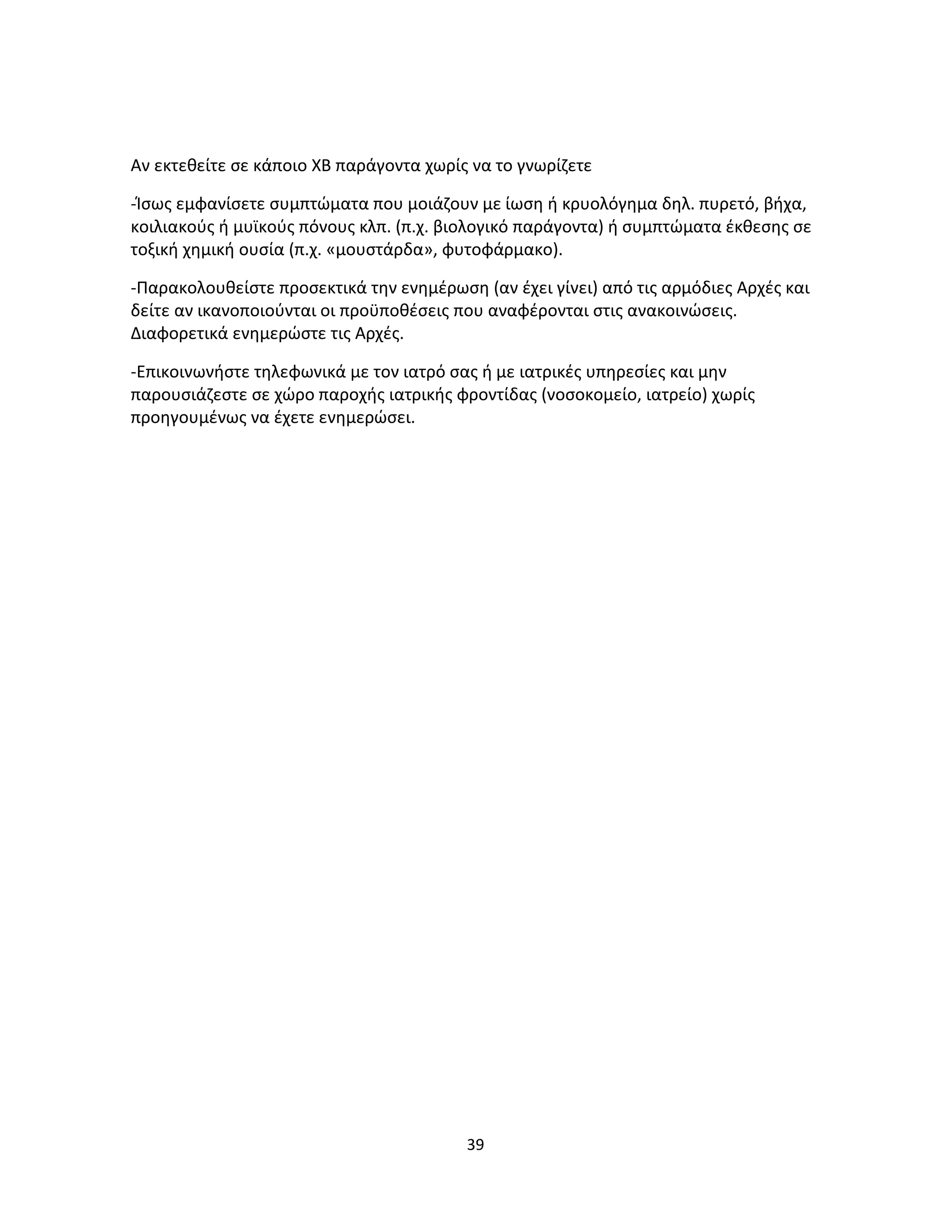 39
Αν εκτεθείτε σε κάποιο ΧΒ παράγοντα χωρίς να το γνωρίζετε
-Ίσως εμφανίσετε συμπτώματα που μοιάζουν με ίωση ή κρυολόγημα δηλ. πυρετό, βήχα,
κοιλιακούς ή μυϊκούς πόνους κλπ. (π.χ. βιολογικό παράγοντα) ή συμπτώματα έκθεσης σε
τοξική χημική ουσία (π.χ. «μουστάρδα», φυτοφάρμακο).
-Παρακολουθείστε προσεκτικά την ενημέρωση (αν έχει γίνει) από τις αρμόδιες Αρχές και
δείτε αν ικανοποιούνται οι προϋποθέσεις που αναφέρονται στις ανακοινώσεις.
Διαφορετικά ενημερώστε τις Αρχές.
-Επικοινωνήστε τηλεφωνικά με τον ιατρό σας ή με ιατρικές υπηρεσίες και μην
παρουσιάζεστε σε χώρο παροχής ιατρικής φροντίδας (νοσοκομείο, ιατρείο) χωρίς
προηγουμένως να έχετε ενημερώσει.
 