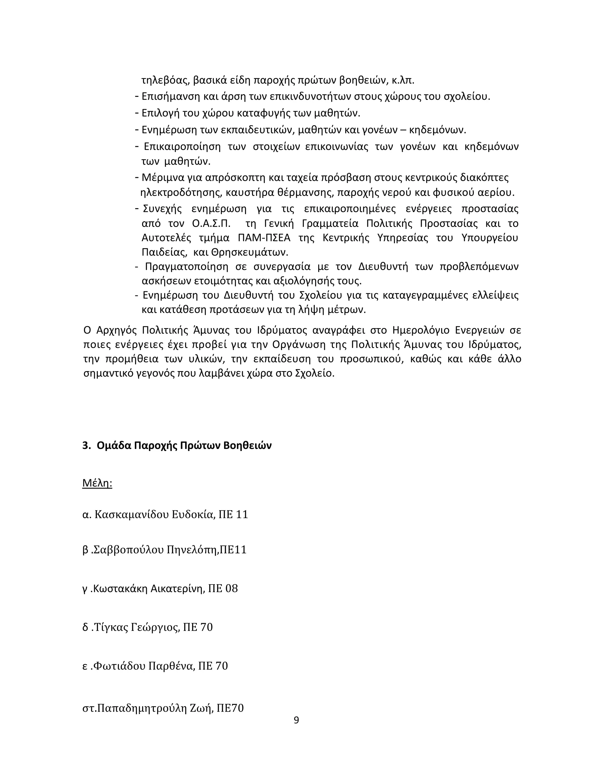 9
τηλεβόας, βασικά είδη παροχής πρώτων βοηθειών, κ.λπ.
- Επισήμανση και άρση των επικινδυνοτήτων στους χώρους του σχολείου.
- Επιλογή του χώρου καταφυγής των μαθητών.
- Ενημέρωση των εκπαιδευτικών, μαθητών και γονέων – κηδεμόνων.
- Επικαιροποίηση των στοιχείων επικοινωνίας των γονέων και κηδεμόνων
των μαθητών.
- Μέριμνα για απρόσκοπτη και ταχεία πρόσβαση στους κεντρικούς διακόπτες
ηλεκτροδότησης, καυστήρα θέρμανσης, παροχής νερού και φυσικού αερίου.
- Συνεχής ενημέρωση για τις επικαιροποιημένες ενέργειες προστασίας
από τον Ο.Α.Σ.Π. τη Γενική Γραμματεία Πολιτικής Προστασίας και το
Αυτοτελές τμήμα ΠΑΜ-ΠΣΕΑ της Κεντρικής Υπηρεσίας του Υπουργείου
Παιδείας, και Θρησκευμάτων.
- Πραγματοποίηση σε συνεργασία με τον Διευθυντή των προβλεπόμενων
ασκήσεων ετοιμότητας και αξιολόγησής τους.
- Ενημέρωση του Διευθυντή του Σχολείου για τις καταγεγραμμένες ελλείψεις
και κατάθεση προτάσεων για τη λήψη μέτρων.
Ο Αρχηγός Πολιτικής Άμυνας του Ιδρύματος αναγράφει στο Ημερολόγιο Ενεργειών σε
ποιες ενέργειες έχει προβεί για την Οργάνωση της Πολιτικής Άμυνας του Ιδρύματος,
την προμήθεια των υλικών, την εκπαίδευση του προσωπικού, καθώς και κάθε άλλο
σημαντικό γεγονός που λαμβάνει χώρα στο Σχολείο.
3. Ομάδα Παροχής Πρώτων Βοηθειών
Μέλη:
α. Κασκαμανίδου Ευδοκία, ΠΕ 11
β .Σαββοπούλου Πηνελόπη,ΠΕ11
γ .Κωστακάκη Αικατερίνη, ΠΕ 08
δ .Τίγκας Γεώργιος, ΠΕ 70
ε .Φωτιάδου Παρθένα, ΠΕ 70
στ.Παπαδημητρούλη Ζωή, ΠΕ70
 