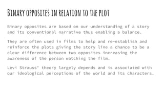 Binaryoppositesinrelationtotheplot
Binary opposites are based on our understanding of a story
and its conventional narrative thus enabling a balance.
They are often used in films to help and re-establish and
reinforce the plots giving the story line a chance to be a
clear difference between two opposites increasing the
awareness of the person watching the film.
Levi Strauss’ theory largely depends and is associated with
our ideological perceptions of the world and its characters.
 