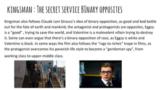 kingsman:ThesecretserviceBInaryopposites
Kingsman also follows Claude Levi Strauss’s idea of binary opposition, as good and bad battle
out for the fate of earth and mankind, the antagonist and protagonists are opposites, Eggsy
is a “good” , trying to save the world, and Valentine is a malevolent villain trying to destroy
it. Some can even argue that there’s a binary opposition of race, as Eggsy is white and
Valentine is black. In some ways the film also follows the “rags to riches” trope in films, as
the protagonist overcomes his poverish life style to become a “gentleman spy”, from
working class to upper-middle class.
 