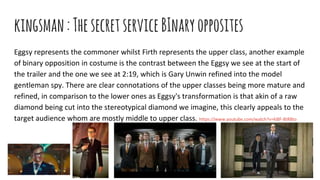 kingsman:ThesecretserviceBInaryopposites
Eggsy represents the commoner whilst Firth represents the upper class, another example
of binary opposition in costume is the contrast between the Eggsy we see at the start of
the trailer and the one we see at 2:19, which is Gary Unwin refined into the model
gentleman spy. There are clear connotations of the upper classes being more mature and
refined, in comparison to the lower ones as Eggsy's transformation is that akin of a raw
diamond being cut into the stereotypical diamond we imagine, this clearly appeals to the
target audience whom are mostly middle to upper class. https://www.youtube.com/watch?v=kl8F-8tR8to
 