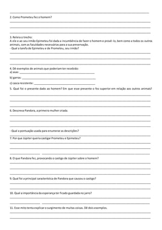 ______________________________________________________________________________________________
2. Como Prometeu fez o homem?
_______________________________________________________________________________________________
_______________________________________________________________________________________________
_______________________________________________________________________________________________
3. Releia o trecho:
A ele e ao seu irmão Epimeteu foi dada a incumbência de fazer o homem e provê-lo, bem como a todos os outros
animais, com as faculdades necessárias para a sua preservação.
- Qual a tarefa de Epimeteu e de Prometeu, seu irmão?
_______________________________________________________________________________________________
_______________________________________________________________________________________________
_______________________________________________________________________________________________
4. Dê exemplos de animais que poderiam ter recebido:
a) asas: ___________________________________________________
b) garras: __________________________________________________
c) casca resistente: __________________________________________
5. Qual foi o presente dado ao homem? Em que esse presente o fez superior em relação aos outros animais?
_______________________________________________________________________________________________
_______________________________________________________________________________________________
_______________________________________________________________________________________________
6. Descreva Pandora, a primeira mulher criada.
_______________________________________________________________________________________________
_______________________________________________________________________________________________
_______________________________________________________________________________________________
- Qual a pontuação usada para enumerar as descrições?
_______________________________________________________________________________________________
7. Por que Júpiter queria castigar Prometeu e Epimeteu?
_______________________________________________________________________________________________
_______________________________________________________________________________________________
_____________________ _________________________________________________________________________
8. O que Pandora fez, provocando o castigo de Júpiter sobre o homem?
_______________________________________________________________________________________________
_______________________________________________________________________________________________
_______________________________________________________________________________________________
9. Qual foi a principal característica de Pandora que causou o castigo?
_______________________________________________________________________________________________
_______________________________________________________________________________________________
10. Qual a importância da esperança ter ficado guardada no jarro?
_______________________________________________________________________________________________
_____________________ _________________________________________________________________________
11. Esse mito tenta explicar o surgimento de muitas coisas. Dê dois exemplos.
_______________________________________________________________________________________________
_______________________________________________________________________________________________
 