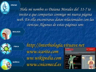 Hola mi nombre es Daiana Morales del  11-7 te invito a que compartas conmigo mi nueva página web. En ella encontraras datos relacionados con las ciencias Algunas de estas páginas son: http://interbiología.vituave.net www.icarito.com ww.wikipedia.com www.cnicemecd.es 