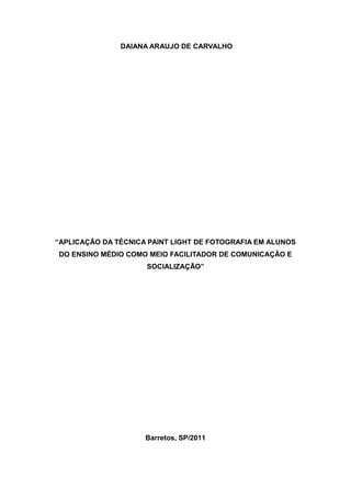DAIANA ARAUJO DE CARVALHO




“APLICAÇÃO DA TÉCNICA PAINT LIGHT DE FOTOGRAFIA EM ALUNOS
DO ENSINO MÉDIO COMO MEIO FACILITADOR DE COMUNICAÇÃO E
                     SOCIALIZAÇÃO”




                     Barretos, SP/2011
 