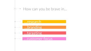How can you be brave in…
…research
…branding
…targeting
…customer focus
 