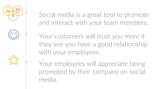 Social media is a great tool to promote
and interact with your team members.
Your customers will trust you more if
they see you have a good relationship
with your employees.
Your employees will appreciate being
promoted by their company on social
media.
 