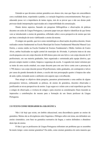 2
Entende-se que devemos ensinar gramática aos alunos sim, mas que fique em concordância
com a realidade deste, respeitando o padrão, e a variação linguística concomitantemente. Para que o
educando possa ver a importância de tantas regras, tem de se provar que o não uso destas pode
provocar desde interpretações equivocadas até a impossibilidade de comunicação.
Diante destes aspectos, baseado em pesquisas bibliográficas e observações de práticas
docentes em aulas de Língua Portuguesa, o presente paper tem por objetivo identificar de que forma
vem se introduzindo o ensino de gramática, refletindo sobre a nova perspectiva de ensino que tem
por base a introdução do texto viabilizando o ensino da mesma.
O estágio em questão, que teve como metodologia as observações da prática docente, foram
realizados ensino fundamental na Escola Municipal de Ensino Fundamental Marechal Manoel Luiz
Osório, e ensino médio na Escola Estadual de Ensinos Fundamental e Médio Antônio de Castro
Alves, ambas localizadas na região central do município de Alvorada. A primeira trata-se de uma
escola pequena com um corpo discente de 660 alunos para este ano letivo e um corpo docente de 22
profissionais, em sua maioria graduados, bem organizada e estruturada pela equipe diretiva, que
procura sempre manter a ordem, limpeza e segurança da escola. A segunda tem maior estrutura por
se tratar de uma escola estadual, seu corpo discente para este ano letivo conta com a presença de
1.790 alunos e seu corpo docente possui 60 profissionais, todos graduados, em contraponto e talvez
por causa da grande demanda de alunos, a escola não tem preocupação quanto à limpeza das salas
de aula e pátio, tornando assim o ambiente com aspecto sujo e envelhecido.
Para atingir os objetivos desta pesquisa, passamos primeiramente a uma análise de alguns
pressupostos teóricos, embasando as práticas, de ensino de gramática, docentes observadas e
justificando as novas perspectivas de ensino. Logo segue-se o relato com a real experiência que fora
o estágio de observação, a vivência do estágio e para encerrar as considerações finais trazendo as
impressões e contribuições do mesmo para a formação de um futuro professor de Língua
Portuguesa.
2 O TEXTO COMO MEDIADOR DA GRAMÁTICA
Não é de hoje que existe, em âmbito educacional, uma discordância quanto ao ensino de
gramática. Muitas são as divergências entre linguístas e filólogos sobre este tema, uns defendem seu
ensino sistemático, com base na gramática normativa da língua, e outros defendem o abandono
deste tipo de ensino.
O fato é que os professores de Língua Portuguesa enfrentam um problema que os assombra
há muito tempo: como ensinar gramática? Ou então, como ensinar gramática de outra maneira que
 