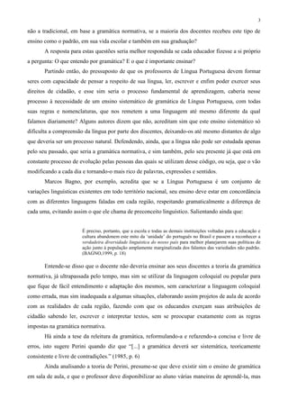3
não a tradicional, em base a gramática normativa, se a maioria dos docentes recebeu este tipo de
ensino como o padrão, em sua vida escolar e também em sua graduação?
A resposta para estas questões seria melhor respondida se cada educador fizesse a si próprio
a pergunta: O que entendo por gramática? E o que é importante ensinar?
Partindo então, do pressuposto de que os professores de Língua Portuguesa devem formar
seres com capacidade de pensar a respeito de sua língua, ler, escrever e enfim poder exercer seus
direitos de cidadão, e esse sim seria o processo fundamental de aprendizagem, caberia nesse
processo à necessidade de um ensino sistemático de gramática de Língua Portuguesa, com todas
suas regras e nomenclaturas, que nos remetem a uma linguagem até mesmo diferente da qual
falamos diariamente? Alguns autores dizem que não, acreditam sim que este ensino sistemático só
dificulta a compreensão da língua por parte dos discentes, deixando-os até mesmo distantes de algo
que deveria ser um processo natural. Defendendo, ainda, que a língua não pode ser estudada apenas
pelo seu passado, que seria a gramática normativa, e sim também, pelo seu presente já que está em
constante processo de evolução pelas pessoas das quais se utilizam desse código, ou seja, que o vão
modificando a cada dia e tornando-o mais rico de palavras, expressões e sentidos.
Marcos Bagno, por exemplo, acredita que se a Língua Portuguesa é um conjunto de
variações linguísticas existentes em todo território nacional, seu ensino deve estar em concordância
com as diferentes linguagens faladas em cada região, respeitando gramaticalmente a diferença de
cada uma, evitando assim o que ele chama de preconceito linguístico. Salientando ainda que:
É preciso, portanto, que a escola e todas as demais instituições voltadas para a educação e
cultura abandonem este mito da ‘unidade’ do português no Brasil e passem a reconhecer a
verdadeira diversidade linguística do nosso país para melhor planejarem suas políticas de
ação junto à população amplamente marginalizada dos falantes das variedades não padrão.
(BAGNO,1999, p. 18)
Entende-se disso que o docente não deveria ensinar aos seus discentes a teoria da gramática
normativa, já ultrapassada pelo tempo, mas sim se utilizar da linguagem coloquial ou popular para
que fique de fácil entendimento e adaptação dos mesmos, sem caracterizar a linguagem coloquial
como errada, mas sim inadequada a algumas situações, elaborando assim projetos de aula de acordo
com as realidades de cada região, fazendo com que os educandos exerçam suas atribuições de
cidadão sabendo ler, escrever e interpretar textos, sem se preocupar exatamente com as regras
impostas na gramática normativa.
Há ainda a tese da releitura da gramática, reformulando-a e refazendo-a concisa e livre de
erros, isto sugere Perini quando diz que “[...] a gramática deverá ser sistemática, teoricamente
consistente e livre de contradições.” (1985, p. 6)
Ainda analisando a teoria de Perini, presume-se que deve existir sim o ensino de gramática
em sala de aula, e que o professor deve disponibilizar ao aluno várias maneiras de aprendê-la, mas
 