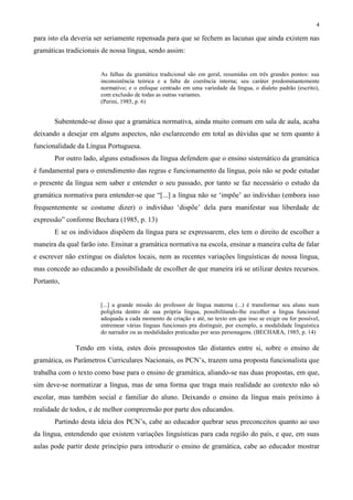 4
para isto ela deveria ser seriamente repensada para que se fechem as lacunas que ainda existem nas
gramáticas tradicionais de nossa língua, sendo assim:
As falhas da gramática tradicional são em geral, resumidas em três grandes pontos: sua
inconsistência teórica e a falta de coerência interna; seu caráter predominantemente
normativo; e o enfoque centrado em uma variedade da língua, o dialeto padrão (escrito),
com exclusão de todas as outras variantes.
(Perini, 1985, p. 6)
Subentende-se disso que a gramática normativa, ainda muito comum em sala de aula, acaba
deixando a desejar em alguns aspectos, não esclarecendo em total as dúvidas que se tem quanto à
funcionalidade da Língua Portuguesa.
Por outro lado, alguns estudiosos da língua defendem que o ensino sistemático da gramática
é fundamental para o entendimento das regras e funcionamento da língua, pois não se pode estudar
o presente da língua sem saber e entender o seu passado, por tanto se faz necessário o estudo da
gramática normativa para entender-se que “[...] a língua não se ‘impõe’ ao indivíduo (embora isso
frequentemente se costume dizer) o indivíduo ‘dispõe’ dela para manifestar sua liberdade de
expressão” conforme Bechara (1985, p. 13)
E se os indivíduos dispõem da língua para se expressarem, eles tem o direito de escolher a
maneira da qual farão isto. Ensinar a gramática normativa na escola, ensinar a maneira culta de falar
e escrever não extingue os dialetos locais, nem as recentes variações linguísticas de nossa língua,
mas concede ao educando a possibilidade de escolher de que maneira irá se utilizar destes recursos.
Portanto,
[...] a grande missão do professor de língua materna (...) é transformar seu aluno num
poliglota dentro de sua própria língua, possibilitando-lhe escolher a língua funcional
adequada a cada momento de criação e até, no texto em que isso se exigir ou for possível,
entremear várias línguas funcionais pra distinguir, por exemplo, a modalidade linguística
do narrador ou as modalidades praticadas por seus personagens. (BECHARA, 1985, p. 14)
Tendo em vista, estes dois pressupostos tão distantes entre si, sobre o ensino de
gramática, os Parâmetros Curriculares Nacionais, os PCN’s, trazem uma proposta funcionalista que
trabalha com o texto como base para o ensino de gramática, aliando-se nas duas propostas, em que,
sim deve-se normatizar a língua, mas de uma forma que traga mais realidade ao contexto não só
escolar, mas também social e familiar do aluno. Deixando o ensino da língua mais próximo à
realidade de todos, e de melhor compreensão por parte dos educandos.
Partindo desta ideia dos PCN’s, cabe ao educador quebrar seus preconceitos quanto ao uso
da língua, entendendo que existem variações linguísticas para cada região do país, e que, em suas
aulas pode partir deste princípio para introduzir o ensino de gramática, cabe ao educador mostrar
 