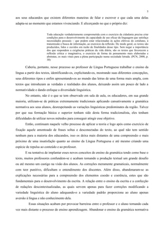 5
aos seus educandos que existem diferentes maneiras de falar e escrever e que cada uma delas
adapta-se ao momento que estamos vivenciando. E alicerçando no que o próprio diz:
Toda educação verdadeiramente comprometida com o exercício da cidadania precisa criar
condições para o desenvolvimento da capacidade de uso eficaz da linguagem que satisfaça
necessidades pessoais – que podem estar relacionadas às ações efetivas do cotidiano, à
transmissão e busca de informação, ao exercício da reflexão. De modo geral, os textos são
produzidos, lidos e ouvidos em razão de finalidades desse tipo. Sem negar a importância
dos que respondem a exigências práticas da vida diária, são os textos que favorecem a
reflexão crítica e imaginativa, o exercício de forma de pensamento mais elaboradas e
abstratas, os mais vitais para a plena participação numa sociedade letrada. (PCN, 2000, p.
30)
Caberia, portanto, nesse processo ao professor de Língua Portuguesa trabalhar o ensino da
língua a partir dos textos, identificando-os, explicitando-os, mostrando suas diferentes concepções,
seus diferentes tipos e enfim apresentando-os ao mundo das letras de uma forma mais ampla, com
textos que introduzam as verdades e realidades dos alunos, deixando assim um pouco de lado a
normatividade e dando enfoque a diversidade linguística.
No entanto, não é o que se tem observado em sala de aula, os educadores, em sua grande
maioria, utilizam-se de práticas extremamente tradicionais aplicando cansativamente a gramática
normativa aos seus alunos, desrespeitando as variações linguísticas predominates da região. Talvez
por que sua formação básica e superior tenham sido desta forma tradicionalista, eles tenham
dificuldades de utilizar novos métodos para conseguir atingir esse objetivo.
Então, continuam naquele velho processo de aplicar a teoria e logo após como exercício de
fixação aquele amontoado de frases soltas e desconectadas do texto, ao qual não tem sentido
nenhum para a maioria dos educandos, isso os deixa mais distantes de uma compreensão e mais
próximo de uma insatisfação quanto ao ensino da Língua Portuguesa e até mesmo criando uma
espécie de repulsa ao conteúdo e ao professor.
E na tentativa de implantar esses novos conceitos de ensino da gramática tendo como base o
texto, muitos professores confundem-se e acabam tornando a produção textual um grande desafio
ou até mesmo um castigo na visão dos alunos. As correções meramente gramaticais, normalmente
com teor punitivo, dificultam o entendimento dos discentes. Além disso, abandonaram-se as
explicações necessárias para a compreensão dos elementos coesão e coerência, estes que são
fundamentais para o desenvolvimento da escrita. A relação entre o ensino da escrita e a confecção
de redações descontextualizadas, as quais servem apenas para fazer correções modificando a
variedade linguística do aluno adequando-o a variedade padrão proporciona ao aluno apenas
aversão à língua e não conhecimento dela.
Essas situações acabam por provocar barreiras entre o professor e o aluno tornando cada
vez mais distante o processo de ensino aprendizagem. Abandonar o ensino da gramática normativa
 