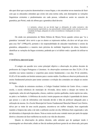 6
não quer dizer que se precise desnormatizar a nossa língua, e sim encontrar novas maneiras de fazer
com que os educandos entendam que existe sim uma norma culta, sem desrespeitar as variações
linguísticas existentes e predominantes em cada pessoa, voltando-se assim no conceito de
gramática, por Perini, onde ele afirma que a gramática ideal deveria:
[...] primeiro, colocar em seu devido lugar as afirmações de cunho normativo: não
necessariamente suprimindo-as, mas apresentando o dialeto padrão como uma das possíveis
variedades da língua, adequada em certas circunstâncias e inadequada em outras.
(1985,p.6)
Ou ainda nos pensamentos de Maria Helena de Moura Neves quando coloca que “se a
gramática ‘ensinada’ deve servir a que os alunos se expressem melhor, ela deve ser tal que sirva
para esse fim” (1990,p.65), portanto é de responsabilidade do educador transformar o ensino da
gramática, adequando-o a maneira mais próxima da realidade linguística do aluno, fazendo-o
identificar as variações da língua existentes, podendo por si só definir onde e quando irá utilizar-se
delas.
3 VIVÊNCIA DO ESTÁGIO
O estágio em questão teve como principal objetivo a observação da prática docente de
professores de Língua Portuguesa e Literatura. As observações ocorreram nos dias 23,24 e 25 de
setembro nos turnos matutino e vespertino para ensino fundamental, e nos dias 30 de setembro,
01,02 e 03 de outubro em horário noturno para o ensino médio. Escolheu-se observar professores de
ensino fundamental primeiro para tentar constatar a evolução dos conteúdos em relação ao ensino
da língua.
Em relação às estruturas escolares, o Colégio Estadual Antônio de Castro Alves, a maior
escola, a escola referência do município de Alvorada, deixa muito a desejar em termos de
organização, salas de aula bagunçadas, classes, cadeiras e portas quebradas, muita sujeira nas salas,
no pátio e no banheiro. A biblioteca da escola é muito pequena em relação à quantidade de alunos
que possui e a sala de informática está trancada devido à falta de professor adequado para a
utilização da mesma. Já a Escola Municipal de Ensino Fundamental Marechal Manoel Luiz Osório,
talvez por se tratar de uma escola pequena, encontra-se em melhor situação, bem organizada
mantém a limpeza das salas e de todo o ambiente escolar em dia, biblioteca bem organizada e sala
de informática à disposição dos alunos. Nota-se nesta escola uma vontade maior por parte da equipe
diretiva e docentes de fazer melhorias na escola e na vida dos discentes.
Quanto às observações da prática docente, cabe salientar que de qualquer modo é
constrangedor ser observador, aliado ao fato de nenhum professor gostar de ser observado, pois para
 
