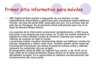 Primer sitio informativo para móviles
 ABC Digital también pondrá a disposición de sus lectores un sitio
especialmente desarrollado y optimizado para visualizarse desde teléfonos
móviles. Se trata del portal iABC (www.iabc.com.py). Es la primera web de
este tipo en Paraguay. Su lanzamiento oficial está previsto para hoy en la
Expo de Mariano Roque Alonso.
Los soportes de la información evolucionan constantemente, y ABC busca
acercarse a sus lectores por esta nueva vía. El sitio fue creado mediante la
plataforma mobc3 (Mobile Content & Comerce Channel) que cuenta con
millones de usuarios en todo el mundo.
Los lectores podrán visualizar directamente desde sus teléfonos móviles las
noticias, fotografías y videos, entre otros. También podrán utilizar todas las
herramientas interactivas que ofrece el portal de noticias online y además
compartir los contenidos con sus amigos.
El lanzamiento oficial de iABC se realizará hoy, jueves, a las 19:30, en la
Expo 2009 de la ciudad de Mariano Roque Alonso en el salón de eventos
del pabellón europeo. En la oportunidad se realizará una demostración del
funcionamiento del nuevo portal.
 