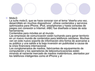  Mobc3
La suite mobc3, que se hace conocer con el lema “diseña una vez,
desarróllalo en muchos dispositivos”, ofrece contenidos y servicios
optimizados para iPhone, iPod, smartphones y hasta consolas de
juegos con conexión a Internet. iABC fue diseñado a base de esta
herramienta.
Contenidos para móviles en el mundo
Las empresas de comunicación están luchando para ganar territorio
en un nuevo mundo de contenidos para teléfonos celulares. Muchas
ven en este nuevo soporte de información otra forma de acercarse a
su público y una salida a la baja inversión en publicidad a causa de
la crisis financiera internacional.
Los conglomerados de medios, fabricantes de equipamiento de
computación y los operadores de telecomunicaciones están
mirando al naciente mercado de medios inalámbricos, alentados por
los teléfonos inteligentes como el iPhone y el
 