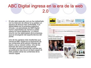 ABC Digital ingresa en la era de la web
2.0
 El sitio web www.abc.com.py fue rediseñado
con la intención de ofrecer a su público un
espacio de lectura más confortable. Fue
desarrollado por la empresa argentina
Vincolo. Los periodistas de ABC Digital
fueron capacitados de manera a poder
operar la nueva plataforma. Lo mismo
ocurrió con los webmasters de la empresa,
que se encargarán del soporte técnico del
portal.
Uno de los cambios más resaltantes que
introduce ABC Digital es la separación de
los contenidos de la edición impresa del
diario y de su versión online. Uno de los
botones del menú principal permite
visualizar exclusivamente las noticias que
se publicaron ese día en el diario papel. Al
lado pueden verse los contenidos de la
versión digital.
 